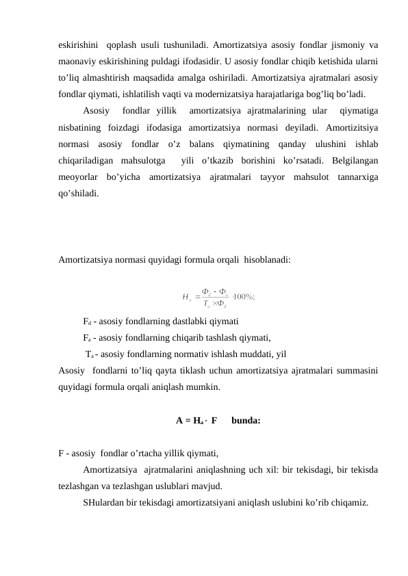 eskirishini  qoplash usuli tushuniladi. Amortizatsiya asosiy fondlar jismoniy va
maonaviy eskirishining puldagi ifodasidir. U asosiy fondlar chiqib ketishida ularni
to’liq almashtirish maqsadida amalga oshiriladi. Amortizatsiya ajratmalari asosiy
fondlar qiymati, ishlatilish vaqti va modernizatsiya harajatlariga bog’liq bo’ladi. 
Asosiy   fondlar  yillik   amortizatsiya  ajratmalarining  ular   qiymatiga
nisbatining  foizdagi  ifodasiga  amortizatsiya  normasi  deyiladi.  Amortizitsiya
normasi  asosiy  fondlar  o’z  balans  qiymatining  qanday  ulushini  ishlab
chiqariladigan  mahsulotga   yili  o’tkazib  borishini  ko’rsatadi.  Belgilangan
meoyorlar  bo’yicha  amortizatsiya  ajratmalari  tayyor  mahsulot  tannarxiga
qo’shiladi. 
Amortizatsiya normasi quyidagi formula orqali  hisoblanadi: 
Fd - asosiy fondlarning dastlabki qiymati 
Fa - asosiy fondlarning chiqarib tashlash qiymati, 
 Ta - asosiy fondlarning normativ ishlash muddati, yil 
Asosiy fondlarni to’liq qayta tiklash uchun amortizatsiya ajratmalari summasini
quyidagi formula orqali aniqlash mumkin.      
A = Ha× F      bunda:
F - asosiy  fondlar o’rtacha yillik qiymati,  
Amortizatsiya  ajratmalarini aniqlashning uch xil: bir tekisdagi, bir tekisda
tezlashgan va tezlashgan uslublari mavjud. 
SHulardan bir tekisdagi amortizatsiyani aniqlash uslubini ko’rib chiqamiz.
