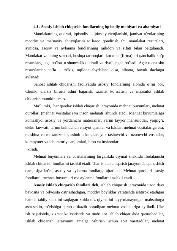 4.1. Asosiy ishlab chiqarish fondlarning iqtisodiy mohiyati va ahamiyati
Mamlakatning qudrati, iqtisodiy – ijtimoiy rivojlanishi, jamiyat a’zolarining
moddiy va  ma’naviy  ehtiyojlarini  to’laroq  qondirish  shu  mamlakat  resurslari,
ayniqsa,  asosiy  va  aylanma  fondlarining  mikdori  va  sifati  bilan  belgilanadi.
Mamlakat va uning sanoati, boshqa tarmoqlari, korxona (firma)lari qanchalik ko’p
resurslarga ega bo’lsa, u shunchalik qudratli va rivojlangan bo’ladi. Agar u ana shu
resurslardan  to’la  –  to’kis,  oqilona  foydalana  olsa,  albatta,  buyuk  davlatga
aylanadi.
Sanoat  ishlab  chiqarishi  faoliyatida  asosiy  fondlarning alohida o’rni  bor.
Chunki  ularsiz  birorta  ishni  bajarish,  xizmat  ko’rsatish  va  maxsulot  ishlab
chiqarish mumkin emas.
Ma’lumki,  har qanday ishlab chiqarish jarayonida mehnat buyumlari, mehnat
qurollari (mehnat vositalari) va inson mehnati ishtirok etadi. Mehnat buyumlariga
xomashyo, asosiy va yordamchi materiallar, yarim tayyor mahsulotlar, yoqilg’i,
elektr kuvvati, ta’mirlash uchun ehtiyot qismlar va h.k.lar, mehnat vositalariga esa,
mashina va mexanizmlar, asbob-uskunalar, yuk tashuvchi va uzatuvchi vositalar,
kompyuter va laboratoriya anjomlari, bino va inshootlar 
kiradi.
Mehnat buyumlari va vositalarining birgalikda qiymat shaklida ifodalanishi
ishlab chiqarish fondlarini tashkil etadi. Ular ishlab chiqarish jarayonida qatnashish
darajasiga ko’ra, asosiy va aylanma fondlarga ajratiladi. Mehnat qurollari asosiy
fondlarni, mehnat buyumlari esa aylanma fondlarni tashkil etadi.
Asosiy ishlab chiqarish fondlari deb, ishlab chiqarish jarayonida uzoq davr
bevosita va bilvosita qatnashadigan, moddiy boyliklar yaratishda ishtirok etadigan
hamda tabiiy shaklini saqlagan xolda o’z qiymatini tayyorlanayotgan mahsulotga
asta-sekin, to’zishiga qarab o’tkazib boradigan mehnat vositalariga aytiladi. Ular
ish bajarishda, xizmat ko’rsatishda va mahsulot ishlab chiqarishda qatnashadilar,
ishlab  chiqarish  jarayonini  amalga  oshirish  uchun  soit  yaratadilar,  mehnat
