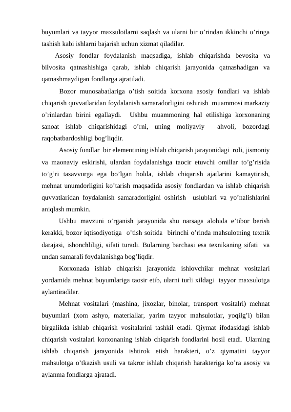buyumlari va tayyor maxsulotlarni saqlash va ularni bir o’rindan ikkinchi o’ringa
tashish kabi ishlarni bajarish uchun xizmat qiladilar.
Asosiy  fondlar  foydalanish  maqsadiga,  ishlab  chiqarishda  bevosita  va
bilvosita  qatnashishiga  qarab,  ishlab  chiqarish  jarayonida  qatnashadigan  va
qatnashmaydigan fondlarga ajratiladi.
Bozor  munosabatlariga  o’tish  soitida  korxona  asosiy  fondlari  va  ishlab
chiqarish quvvatlaridan foydalanish samaradorligini oshirish  muammosi markaziy
o’rinlardan  birini  egallaydi.   Ushbu  muammoning  hal  etilishiga  korxonaning
sanoat  ishlab  chiqarishidagi  o’rni,  uning  moliyaviy   ahvoli,  bozordagi
raqobatbardoshligi bog’liqdir. 
Asosiy fondlar  bir elementining ishlab chiqarish jarayonidagi  roli, jismoniy
va maonaviy eskirishi, ulardan foydalanishga taocir etuvchi omillar to’g’risida
to’g’ri  tasavvurga  ega  bo’lgan  holda,  ishlab  chiqarish  ajatlarini  kamaytirish,
mehnat unumdorligini ko’tarish maqsadida asosiy fondlardan va ishlab chiqarish
quvvatlaridan foydalanish samaradorligini oshirish  uslublari va yo’nalishlarini
aniqlash mumkin. 
Ushbu mavzuni o’rganish jarayonida shu narsaga alohida e’tibor berish
kerakki, bozor iqtisodiyotiga  o’tish soitida  birinchi o’rinda mahsulotning texnik
darajasi, ishonchliligi, sifati turadi. Bularning barchasi esa texnikaning sifati  va
undan samarali foydalanishga bog’liqdir.
Korxonada  ishlab  chiqarish  jarayonida  ishlovchilar  mehnat  vositalari
yordamida mehnat buyumlariga taosir etib, ularni turli xildagi  tayyor maxsulotga
aylantiradilar. 
Mehnat vositalari (mashina, jixozlar, binolar, transport vositalri) mehnat
buyumlari  (xom  ashyo,  materiallar,  yarim  tayyor  mahsulotlar,  yoqilg’i)  bilan
birgalikda ishlab chiqarish vositalarini tashkil etadi. Qiymat ifodasidagi ishlab
chiqarish vositalari korxonaning ishlab chiqarish fondlarini hosil etadi. Ularning
ishlab  chiqarish  jarayonida  ishtirok  etish  harakteri,  o’z  qiymatini  tayyor
mahsulotga o’tkazish usuli va takror ishlab chiqarish harakteriga ko’ra asosiy va
aylanma fondlarga ajratadi.
