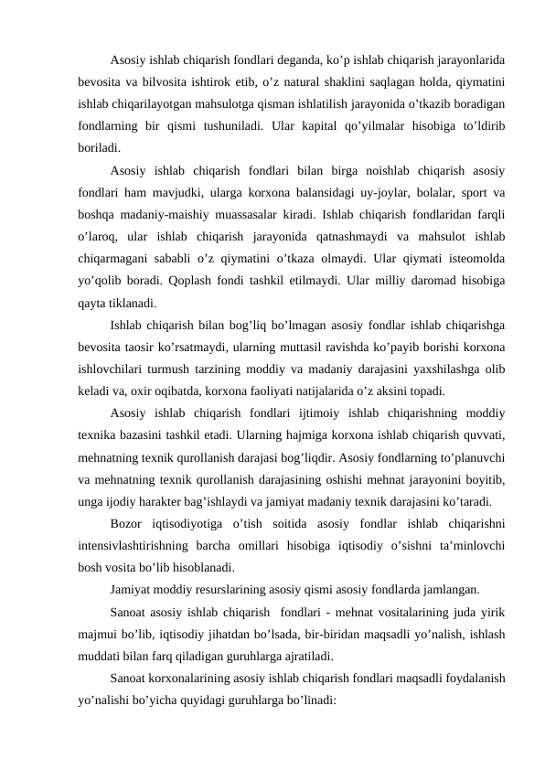 Asosiy ishlab chiqarish fondlari deganda, ko’p ishlab chiqarish jarayonlarida
bevosita va bilvosita ishtirok etib, o’z natural shaklini saqlagan holda, qiymatini
ishlab chiqarilayotgan mahsulotga qisman ishlatilish jarayonida o’tkazib boradigan
fondlarning  bir  qismi  tushuniladi.  Ular  kapital  qo’yilmalar  hisobiga  to’ldirib
boriladi. 
Asosiy  ishlab  chiqarish  fondlari  bilan  birga  noishlab  chiqarish  asosiy
fondlari ham mavjudki, ularga korxona balansidagi uy-joylar, bolalar, sport va
boshqa madaniy-maishiy muassasalar kiradi. Ishlab chiqarish fondlaridan farqli
o’laroq,  ular  ishlab  chiqarish  jarayonida  qatnashmaydi  va  mahsulot  ishlab
chiqarmagani sababli  o’z qiymatini o’tkaza olmaydi. Ular qiymati isteomolda
yo’qolib boradi. Qoplash fondi tashkil etilmaydi. Ular milliy daromad hisobiga
qayta tiklanadi.
Ishlab chiqarish bilan bog’liq bo’lmagan asosiy fondlar ishlab chiqarishga
bevosita taosir ko’rsatmaydi, ularning muttasil ravishda ko’payib borishi korxona
ishlovchilari turmush tarzining moddiy va madaniy darajasini yaxshilashga olib
keladi va, oxir oqibatda, korxona faoliyati natijalarida o’z aksini topadi. 
Asosiy  ishlab  chiqarish  fondlari  ijtimoiy  ishlab  chiqarishning  moddiy
texnika bazasini tashkil etadi. Ularning hajmiga korxona ishlab chiqarish quvvati,
mehnatning texnik qurollanish darajasi bog’liqdir. Asosiy fondlarning to’planuvchi
va mehnatning texnik qurollanish darajasining oshishi mehnat jarayonini boyitib,
unga ijodiy harakter bag’ishlaydi va jamiyat madaniy texnik darajasini ko’taradi.
Bozor  iqtisodiyotiga  o’tish  soitida  asosiy  fondlar  ishlab  chiqarishni
intensivlashtirishning  barcha  omillari  hisobiga  iqtisodiy  o’sishni  ta’minlovchi
bosh vosita bo’lib hisoblanadi.
Jamiyat moddiy resurslarining asosiy qismi asosiy fondlarda jamlangan.
Sanoat asosiy ishlab chiqarish  fondlari - mehnat vositalarining juda yirik
majmui bo’lib, iqtisodiy jihatdan bo’lsada, bir-biridan maqsadli yo’nalish, ishlash
muddati bilan farq qiladigan guruhlarga ajratiladi.   
Sanoat korxonalarining asosiy ishlab chiqarish fondlari maqsadli foydalanish
yo’nalishi bo’yicha quyidagi guruhlarga bo’linadi: 
