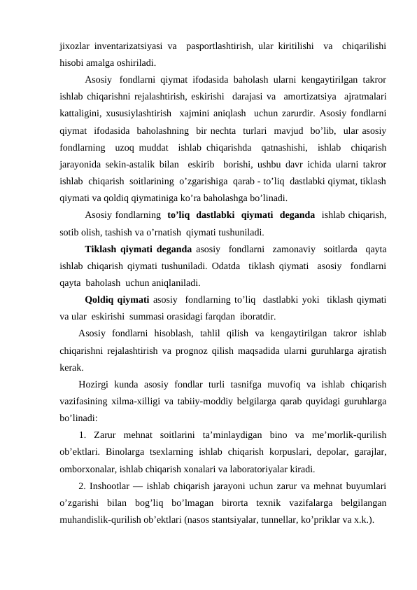 jixozlar inventarizatsiyasi va  pasportlashtirish, ular kiritilishi  va  chiqarilishi
hisobi amalga oshiriladi. 
Asosiy   fondlarni  qiymat  ifodasida  baholash  ularni  kengaytirilgan  takror
ishlab chiqarishni rejalashtirish, eskirishi  darajasi va  amortizatsiya  ajratmalari
kattaligini, xususiylashtirish  xajmini aniqlash  uchun zarurdir. Asosiy fondlarni
qiymat  ifodasida  baholashning  bir nechta  turlari  mavjud  bo’lib,  ular asosiy
fondlarning  uzoq muddat  ishlab chiqarishda  qatnashishi,  ishlab  chiqarish
jarayonida sekin-astalik bilan  eskirib  borishi, ushbu davr ichida ularni takror
ishlab  chiqarish  soitlarining  o’zgarishiga  qarab - to’liq  dastlabki qiymat, tiklash
qiymati va qoldiq qiymatiniga ko’ra baholashga bo’linadi.
Asosiy fondlarning  to’liq  dastlabki  qiymati  deganda  ishlab chiqarish,
sotib olish, tashish va o’rnatish  qiymati tushuniladi. 
Tiklash qiymati deganda asosiy  fondlarni  zamonaviy  soitlarda  qayta
ishlab chiqarish qiymati tushuniladi. Odatda  tiklash qiymati  asosiy  fondlarni
qayta  baholash  uchun aniqlaniladi.  
Qoldiq qiymati asosiy  fondlarning to’liq  dastlabki yoki  tiklash qiymati
va ular  eskirishi  summasi orasidagi farqdan  iboratdir.           
Asosiy  fondlarni  hisoblash,  tahlil  qilish  va  kengaytirilgan  takror  ishlab
chiqarishni rejalashtirish va prognoz qilish maqsadida ularni guruhlarga ajratish
kerak.
Hozirgi  kunda  asosiy  fondlar  turli  tasnifga  muvofiq  va  ishlab  chiqarish
vazifasining xilma-xilligi va tabiiy-moddiy belgilarga qarab quyidagi guruhlarga
bo’linadi:
1.  Zarur  mehnat  soitlarini  ta’minlaydigan  bino  va  me’morlik-qurilish
ob’ektlari.  Binolarga  tsexlarning  ishlab  chiqarish  korpuslari,  depolar,  garajlar,
omborxonalar, ishlab chiqarish xonalari va laboratoriyalar kiradi.
2. Inshootlar — ishlab chiqarish jarayoni uchun zarur va mehnat buyumlari
o’zgarishi  bilan  bog’liq  bo’lmagan  birorta  texnik  vazifalarga  belgilangan
muhandislik-qurilish ob’ektlari (nasos stantsiyalar, tunnellar, ko’priklar va x.k.).
