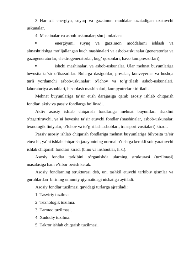 3. Har xil  energiya,  suyuq  va  gazsimon  moddalar  uzatadigan  uzatuvchi
uskunalar.
4. Mashinalar va asbob-uskunalar; shu jumladan:

energiyani,  suyuq  va  gazsimon  moddalarni  ishlash  va
almashtirishga mo’ljallangan kuch mashinalari va asbob-uskunalar (generatorlar va
gazogeneratorlar, elektrogeneratorlar, bug’ qozonlari, havo kompressorlari);

ishchi mashinalari va asbob-uskunalar. Ular mehnat buyumlariga
bevosita ta’sir  o’tkazadilar. Bularga dastgohlar, presslar, konveyerlar va boshqa
turli  yordamchi  asbob-uskunalar:  o’lchov  va  to’g’rilash  asbob-uskunalari,
laboratoriya asboblari, hisoblash mashinalari, kompyuterlar kiritiladi.
Mehnat  buyumlariga  ta’sir  etish  darajasiga  qarab  asosiy  ishlab  chiqarish
fondlari aktiv va passiv fondlarga bo’linadi.
Aktiv  asosiy  ishlab  chiqarish  fondlariga  mehnat  buyumlari  shaklini
o’zgartiruvchi, ya’ni bevosita ta’sir etuvchi fondlar (mashinalar, asbob-uskunalar,
texnologik liniyalar, o’lchov va to’g’rilash asboblari, transport vositalari) kiradi.
Passiv asosiy ishlab chiqarish fondlariga mehnat buyumlariga bilvosita ta’sir
etuvchi, ya’ni ishlab chiqarish jarayonining normal o’tishiga kerakli soit yaratuvchi
ishlab chiqarish fondlari kiradi (bino va inshootlar, h.k.).
Asosiy  fondlar  tarkibini  o’rganishda  ularning  strukturasi  (tuzilmasi)
masalasiga ham e’tibor berish kerak.
Asosiy fondlarning strukturasi deb, uni tashkil etuvchi tarkibiy qismlar va
guruhlardan  birining umumiy qiymatidagi nisbatiga aytiladi. 
Asosiy fondlar tuzilmasi quyidagi turlarga ajratiladi:
1. Tasviriy tuzilma.
2. Texnologik tuzilma.
3. Tarmoq tuzilmasi.
4. Xududiy tuzilma.
5. Takror ishlab chiqarish tuzilmasi.
