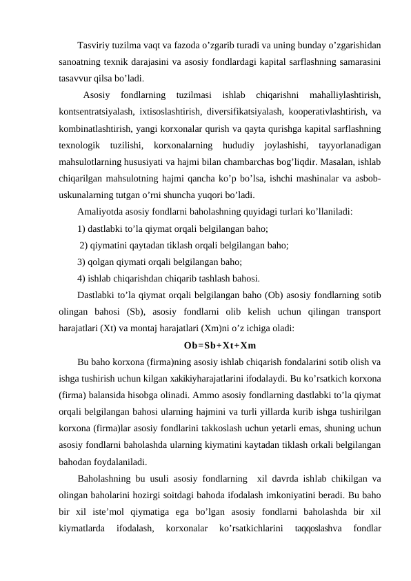 Tasviriy tuzilma vaqt va fazoda o’zgarib turadi va uning bunday o’zgarishidan
sanoatning texnik darajasini va asosiy fondlardagi kapital sarflashning samarasini
tasavvur qilsa bo’ladi.
Asosiy  fondlarning  tuzilmasi  ishlab  chiqarishni  mahalliylashtirish,
kontsentratsiyalash, ixtisoslashtirish, diversifikatsiyalash, kooperativlashtirish, va
kombinatlashtirish, yangi korxonalar qurish va qayta qurishga kapital sarflashning
texnologik  tuzilishi,  korxonalarning  hududiy  joylashishi,  tayyorlanadigan
mahsulotlarning hususiyati va hajmi bilan chambarchas bog’liqdir. Masalan, ishlab
chiqarilgan mahsulotning hajmi qancha ko’p bo’lsa, ishchi mashinalar va asbob-
uskunalarning tutgan o’rni shuncha yuqori bo’ladi.
Amaliyotda asosiy fondlarni baholashning quyidagi turlari ko’llaniladi:
1) dastlabki to’la qiymat orqali belgilangan baho;                         
 2) qiymatini qaytadan tiklash orqali belgilangan baho; 
3) qolgan qiymati orqali belgilangan baho; 
4) ishlab chiqarishdan chiqarib tashlash bahosi.
Dastlabki to’la qiymat orqali belgilangan baho (Ob) asosiy fondlarning sotib
olingan  bahosi  (Sb),  asosiy  fondlarni  olib  kelish  uchun  qilingan  transport
harajatlari (Xt) va montaj harajatlari (Xm)ni o’z ichiga oladi:
Ob=Sb+Xt+Xm
Bu baho korxona (firma)ning asosiy ishlab chiqarish fondalarini sotib olish va
ishga tushirish uchun kilgan xakikiyharajatlarini ifodalaydi. Bu ko’rsatkich korxona
(firma) balansida hisobga olinadi. Ammo asosiy fondlarning dastlabki to’la qiymat
orqali belgilangan bahosi ularning hajmini va turli yillarda kurib ishga tushirilgan
korxona (firma)lar asosiy fondlarini takkoslash uchun yetarli emas, shuning uchun
asosiy fondlarni baholashda ularning kiymatini kaytadan tiklash orkali belgilangan
bahodan foydalaniladi.
Baholashning bu usuli asosiy fondlarning  xil davrda ishlab chikilgan va
olingan baholarini hozirgi soitdagi bahoda ifodalash imkoniyatini beradi. Bu baho
bir  xil  iste’mol  qiymatiga  ega  bo’lgan  asosiy  fondlarni  baholashda  bir  xil
kiymatlarda  ifodalash,  korxonalar  ko’rsatkichlarini
 taqqoslashva  fondlar
