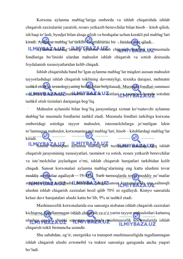  
 
Korxona aylanma mablag‘lariga omborda va ishlab chiqarishda ishlab 
chiqarish zaxiralarini yaratish, resurs yetkazib beruvchilar bilan hisob – kitob qilish, 
ish haqi to‘lash, byudjet bilan aloqa qilish va boshqalar uchun kerakli pul mablag‘lari 
kiradi. Aylanma mablag‘lar tarkibi va strukturasi bir – biridan farq qiladi. 
Aylanma mablag‘larning aylanma ishlab chiqarish fondlari va muomala 
fondlariga bo‘linishi ulardan mahsulot ishlab chiqarish va sotish doirasida 
foydalanish xususiyatlaridan kelib chiqadi. 
Ishlab chiqarishda band bo‘lgan aylanma mablag‘lar miqdori asosan mahsulot 
tayyorlashdagi ishlab chiqarish tsiklining davomiyligi, texnika darajasi, mehnatni 
tashkil etish va texnologiyaning holati bilan belgilanadi. Muomala fondlari summasi 
esa birinchi navbatda mahsulotni sotish st – soitlari va taominot hamda sotishni 
tashkil etish tizimlari darajasiga bog‘liq. 
Mahsulot aylanishi bilan bog‘liq jarayonlarga xizmat ko‘rsatuvchi aylanma 
mablag‘lar muomala fondlarini tashkil etadi. Muomala fondlari tarkibiga korxona 
omboridagi sotishga tayyor mahsulot, isteomolchilarga jo‘natilgan lekin 
to‘lanmagan mahsulot, korxonaning pul mablag‘lari, hisob – kitoblardagi mablag‘lar 
kiradi. 
Sanoat tarmoqlari aylanma mablag‘lari tuzilmalari orasidagi farq ishlab 
chiqarish jarayonining xususiyatlari, taominot va sotish, resurs yetkazib beruvchilar 
va iste’molchilar joylashgan o‘rni, ishlab chiqarish harajatlari tarkibidan kelib 
chiqadi. Sanoat korxonalari aylanma mablag‘alarining eng katta ulushini tovar 
moddiy ne’matlar egallaydi – 75-87%. Turli tarmoqlarda tovar moddiy ne’matlar 
strukturasi ham turlichadir. Jumladan, yengil sanoat korxonalarida eng salmoqli 
ulushni ishlab chiqarish zaxiralari hosil qilib 70% ni egallaydi. Kimyo sanoatida 
kelasi davr harajatalari ulushi katta bo‘lib, 9% ni tashkil etadi. 
Mashinasozlik korxonalarida esa sanoatga nisbatan ishlab chiqarish zaxiralari 
kichiqroq, tugallanmagan ishlab chiqarish va o‘z yarim tayyor mahsulotlari kattaroq 
ulushga egadir, chunki sanoatga qaraganda mashinasozlik korxonalarida ishlab 
chiqarish tsikli birmuncha uzundir. 
Shu sababdan, og‘ir, energetika va transport mashinasozligida tugallanmagan 
ishlab chiqarish ulushi avtomobil va traktor sanoatiga qaraganda ancha yuqori 
bo‘ladi. 
