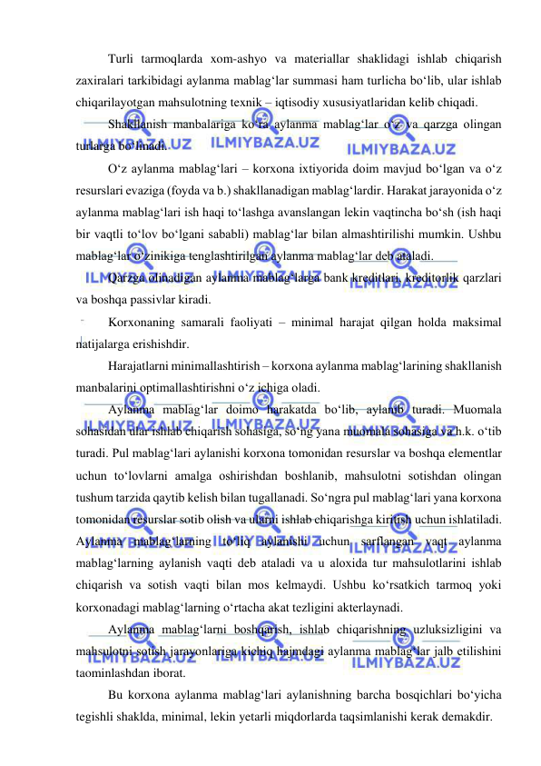  
 
Turli tarmoqlarda xom-ashyo va materiallar shaklidagi ishlab chiqarish 
zaxiralari tarkibidagi aylanma mablag‘lar summasi ham turlicha bo‘lib, ular ishlab 
chiqarilayotgan mahsulotning texnik – iqtisodiy xususiyatlaridan kelib chiqadi. 
Shakllanish manbalariga ko‘ra aylanma mablag‘lar o‘z va qarzga olingan 
turlarga bo‘linadi. 
O‘z aylanma mablag‘lari – korxona ixtiyorida doim mavjud bo‘lgan va o‘z 
resurslari evaziga (foyda va b.) shakllanadigan mablag‘lardir. Harakat jarayonida o‘z 
aylanma mablag‘lari ish haqi to‘lashga avanslangan lekin vaqtincha bo‘sh (ish haqi 
bir vaqtli to‘lov bo‘lgani sababli) mablag‘lar bilan almashtirilishi mumkin. Ushbu 
mablag‘lar o‘zinikiga tenglashtirilgan aylanma mablag‘lar deb ataladi. 
Qarzga olinadigan aylanma mablag‘larga bank kreditlari, kreditorlik qarzlari 
va boshqa passivlar kiradi.  
Korxonaning samarali faoliyati – minimal harajat qilgan holda maksimal 
natijalarga erishishdir. 
Harajatlarni minimallashtirish – korxona aylanma mablag‘larining shakllanish 
manbalarini optimallashtirishni o‘z ichiga oladi. 
Aylanma mablag‘lar doimo harakatda bo‘lib, aylanib turadi. Muomala 
sohasidan ular ishlab chiqarish sohasiga, so‘ng yana muomala sohasiga va h.k. o‘tib 
turadi. Pul mablag‘lari aylanishi korxona tomonidan resurslar va boshqa elementlar 
uchun to‘lovlarni amalga oshirishdan boshlanib, mahsulotni sotishdan olingan 
tushum tarzida qaytib kelish bilan tugallanadi. So‘ngra pul mablag‘lari yana korxona 
tomonidan resurslar sotib olish va ularni ishlab chiqarishga kiritish uchun ishlatiladi. 
Aylanma mablag‘larning to‘liq aylanishi uchun sarflangan vaqt aylanma 
mablag‘larning aylanish vaqti deb ataladi va u aloxida tur mahsulotlarini ishlab 
chiqarish va sotish vaqti bilan mos kelmaydi. Ushbu ko‘rsatkich tarmoq yoki 
korxonadagi mablag‘larning o‘rtacha akat tezligini akterlaynadi. 
Aylanma mablag‘larni boshqarish, ishlab chiqarishning uzluksizligini va 
mahsulotni sotish jarayonlariga kichiq hajmdagi aylanma mablag‘lar jalb etilishini 
taominlashdan iborat. 
Bu korxona aylanma mablag‘lari aylanishning barcha bosqichlari bo‘yicha 
tegishli shaklda, minimal, lekin yetarli miqdorlarda taqsimlanishi kerak demakdir. 
