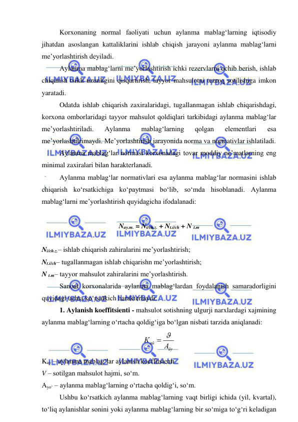  
 
Korxonaning normal faoliyati uchun aylanma mablag‘larning iqtisodiy 
jihatdan asoslangan kattaliklarini ishlab chiqish jarayoni aylanma mablag‘larni 
me’yorlashtirish deyiladi. 
Aylanma mablag‘larni me’yorlashtirish ichki rezervlarni ochib berish, ishlab 
chiqarish tsikli uzunligini qisqartirish, tayyor mahsulotni tezroq sotilishiga imkon 
yaratadi. 
Odatda ishlab chiqarish zaxiralaridagi, tugallanmagan ishlab chiqarishdagi, 
korxona omborlaridagi tayyor mahsulot qoldiqlari tarkibidagi aylanma mablag‘lar 
me’yorlashtiriladi. 
Aylanma 
mablag‘larning 
qolgan 
elementlari 
esa 
me’yorlashtilrimaydi. Me’yorlashtirish jarayonida norma va normativlar ishlatiladi. 
Aylanma mablag‘lar normasi korxonadagi tovar moddiy ne’matlarning eng 
minimal zaxiralari bilan harakterlanadi. 
Aylanma mablag‘lar normativlari esa aylanma mablag‘lar normasini ishlab 
chiqarish ko‘rsatkichiga ko‘paytmasi bo‘lib, so‘mda hisoblanadi. Aylanma 
mablag‘larni me’yorlashtirish quyidagicha ifodalanadi: 
 
Nay.m. = Ni/ch.z. + Nt.i/ch + N t.m 
 
Ni/ch.z.– ishlab chiqarish zahiralarini me’yorlashtirish; 
Nt.i/ch– tugallanmagan ishlab chiqarishn me’yorlashtirish; 
N t.m– tayyor mahsulot zahiralarini me’yorlashtirish. 
Sanoat korxonalarida aylanma mablag‘lardan foydalanish samaradorligini 
quyidagi uchta ko‘rsatkich harakterlaydi: 
1. Aylanish koeffitsienti - mahsulot sotishning ulgurji narxlardagi xajmining 
aylanma mablag‘larning o‘rtacha qoldig‘iga bo‘lgan nisbati tarzida aniqlanadi: 
йу
ай
А
К
 
 
Kay – aylanma mablag‘lar aylanish koeffitsienti 
V – sotilgan mahsulot hajmi, so‘m. 
Ayo‘ – aylanma mablag‘larning o‘rtacha qoldig‘i, so‘m. 
Ushbu ko‘rsatkich aylanma mablag‘larning vaqt birligi ichida (yil, kvartal), 
to‘liq aylanishlar sonini yoki aylanma mablag‘larning bir so‘miga to‘g‘ri keladigan 
