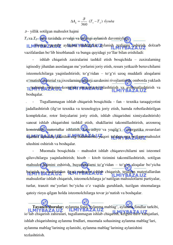  
 
бунда
Т
Т
Aй
)
(
360
1  2



 
– yillik sotilgan mahsulot hajmi  
T1 va T2– mos ravishda avvalgi va keyingi aylanish davomiyligi. 
Hozirgi paytda aylanma mablag‘lar aylanish tezligini oshirish dolzarb 
vazifalardan bo‘lib hisoblanadi va bunga quyidagi yo‘llar bilan erishiladi: 
- 
ishlab chiqarish zaxiralarini tashkil etish bosqichida – zaxiralarning 
iqtisodiy jihatdan asoslangan me’yorlarini joriy etish, resurs yetkazib beruvchilarni 
isteomolchilarga yaqinlashtirish; to‘g‘ridan – to‘g‘ri uzoq muddatli aloqalarni 
o‘rnatish; material va jixozlarning ulgurji savdosini rivojlantirish; omborda yuklash 
– tushirish ishlarini kompleks mexanizatsiyalashtirish va avtomatlashtirish va 
boshqalar. 
- 
Tugallanmagan ishlab chiqarish bosqichida – fan – texnika taraqqiyotini 
jadallashtirish (ilg‘or texnika va texnologiya joriy etish, hamda robotlashtirilgan 
komplekslar, rotor liniyalarini joriy etish, ishlab chiqarishni ximiyalashtirish) 
sanoat ishlab chiqarishni tashkil etish, shakllarini takomillashtirish, arzonroq 
konstruktiv materiallar ishlatish; xom-ashyo va yoqilg‘i – energetika resurslari 
tejashni iqtisodiy jihatdan rag‘batlantirish, yuqori talabga ega bo‘lgan mahsulot 
ulushini oshirish va boshqalar. 
- 
Muomala bosqichida – mahsulot ishlab chiqaruvchilarni uni isteomol 
qiluvchilarga yaqinlashtirish; hisob – kitob tizimini takomillashtirish, sotilgan 
mahsulot hajmini oshirish, buyurtmalarni to‘g‘ridan – to‘g‘ri aloqalar bo‘yicha 
bajarish va muddatidan ilgari mahsulot ishlab chiqarish, tejalgan materiallardan 
mahsulotlar ishlab chiqarish, isteomolchilarga jo‘natilgan mahsulotlarni partiyalar, 
turlar, tranzit me’yorlari bo‘yicha o‘z vaqtida guruhlash, tuzilgan stnomalarga 
qatoiy rioya qilgan holda isteomolchilarga tovar jo‘natish va boshqalar. 
 
Tayanch iboralar: aylanma fond, aylanma mablag‘, aylanma fondlar tarkibi, 
io‘lab chiqarish zahiralari, tugallanmagan ishlab chiqarish, kelgusi davr xarajatlari, 
ishlab chiqarishning aylanma frndlari, muomala sohasining aylanma mablag‘lari, 
aylanma mablag‘larining aylanishi, aylanma mablag‘larining aylanishini 
tezlashtirish. 
