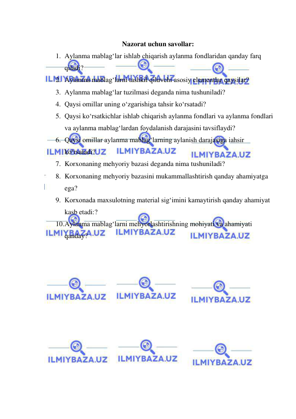  
 
 
Nazorat uchun savollar: 
1. Aylanma mablag‘lar ishlab chiqarish aylanma fondlaridan qanday farq 
qiladi? 
2. Aylanma mablag‘larni tashkil qiluvchi asosiy elementlar qaysilar? 
3. Aylanma mablag‘lar tuzilmasi deganda nima tushuniladi?  
4. Qaysi omillar uning o‘zgarishiga tahsir ko‘rsatadi? 
5. Qaysi ko‘rsatkichlar ishlab chiqarish aylanma fondlari va aylanma fondlari 
va aylanma mablag‘lardan foydalanish darajasini tavsiflaydi? 
6. Qaysi omillar aylanma mablag‘larning aylanish darajasiga iahsir 
ko‘rsatadi? 
7. Korxonaning mehyoriy bazasi deganda nima tushuniladi? 
8. Korxonaning mehyoriy bazasini mukammallashtirish qanday ahamiyatga 
ega? 
9. Korxonada maxsulotning material sig‘imini kamaytirish qanday ahamiyat 
kasb etadi:? 
10. Aylanma mablag‘larni mehyorlashtirishning mohiyati va ahamiyati 
qanday? 
 
