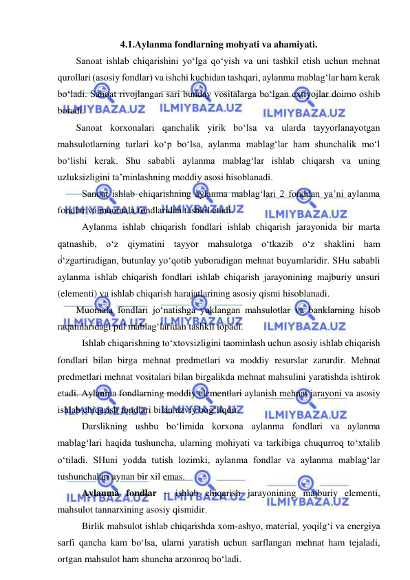  
 
4.1.Aylanma fondlarning mohyati va ahamiyati. 
Sanoat ishlab chiqarishini yo‘lga qo‘yish va uni tashkil etish uchun mehnat 
qurollari (asosiy fondlar) va ishchi kuchidan tashqari, aylanma mablag‘lar ham kerak 
bo‘ladi. Sanoat rivojlangan sari bunday vositalarga bo‘lgan extiyojlar doimo oshib 
boradi.  
Sanoat korxonalari qanchalik yirik bo‘lsa va ularda tayyorlanayotgan 
mahsulotlarning turlari ko‘p bo‘lsa, aylanma mablag‘lar ham shunchalik mo‘l 
bo‘lishi kerak. Shu sababli aylanma mablag‘lar ishlab chiqarsh va uning 
uzluksizligini ta’minlashning moddiy asosi hisoblanadi.  
 Sanoat ishlab chiqarishning aylanma mablag‘lari 2 fonddan ya’ni aylanma 
fondlar va muomala fondlaridan tashkil etadi.  
 Aylanma ishlab chiqarish fondlari ishlab chiqarish jarayonida bir marta 
qatnashib, o‘z qiymatini tayyor mahsulotga o‘tkazib o‘z shaklini ham 
o‘zgartiradigan, butunlay yo‘qotib yuboradigan mehnat buyumlaridir. SHu sababli 
aylanma ishlab chiqarish fondlari ishlab chiqarish jarayonining majburiy unsuri 
(elementi) va ishlab chiqarish harajatlarining asosiy qismi hisoblanadi. 
Muomala fondlari jo‘natishga yuklangan mahsulotlar va banklarning hisob 
raqamlaridagi pul mablag‘laridan tashkil topadi. 
Ishlab chiqarishning to‘xtovsizligini taominlash uchun asosiy ishlab chiqarish 
fondlari bilan birga mehnat predmetlari va moddiy resurslar zarurdir. Mehnat 
predmetlari mehnat vositalari bilan birgalikda mehnat mahsulini yaratishda ishtirok 
etadi. Aylanma fondlarning moddiy elementlari aylanish mehnat jarayoni va asosiy 
ishlab chiqarish fondlari bilan uzviy bog‘liqdir. 
Darslikning ushbu bo‘limida korxona aylanma fondlari va aylanma 
mablag‘lari haqida tushuncha, ularning mohiyati va tarkibiga chuqurroq to‘xtalib 
o‘tiladi. SHuni yodda tutish lozimki, aylanma fondlar va aylanma mablag‘lar 
tushunchalari aynan bir xil emas. 
Aylanma fondlar – ishlab chiqarish jarayonining majburiy elementi, 
mahsulot tannarxining asosiy qismidir. 
Birlik mahsulot ishlab chiqarishda xom-ashyo, material, yoqilg‘i va energiya 
sarfi qancha kam bo‘lsa, ularni yaratish uchun sarflangan mehnat ham tejaladi, 
ortgan mahsulot ham shuncha arzonroq bo‘ladi. 
