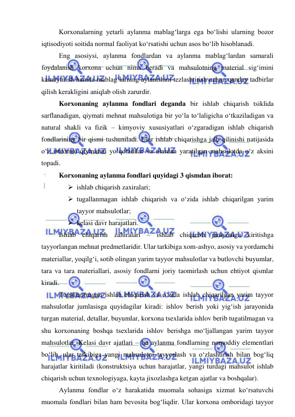  
 
Korxonalarning yetarli aylanma mablag‘larga ega bo‘lishi ularning bozor 
iqtisodiyoti soitida normal faoliyat ko‘rsatishi uchun asos bo‘lib hisoblanadi. 
Eng asosiysi, aylanma fondlardan va aylanma mablag‘lardan samarali 
foydalanish korxona uchun nima beradi va mahsulotning material sig‘imini 
kamaytirish hamda mablag‘larning aylanishini tezlashtirish uchun qanday tadbirlar 
qilish kerakligini aniqlab olish zarurdir. 
Korxonaning aylanma fondlari deganda bir ishlab chiqarish tsiklida 
sarflanadigan, qiymati mehnat mahsulotiga bir yo‘la to‘laligicha o‘tkaziladigan va 
natural shakli va fizik – kimyoviy xususiyatlari o‘zgaradigan ishlab chiqarish 
fondlarining bir qismi tushuniladi. Ular ishlab chiqarishga jalb qilinishi natijasida 
o‘z isteomol qiymatini yo‘qotadilar va ulardan yaratilgan mahsulotda o‘z aksini 
topadi. 
Korxonaning aylanma fondlari quyidagi 3 qismdan iborat: 
 ishlab chiqarish zaxiralari; 
 tugallanmagan ishlab chiqarish va o‘zida ishlab chiqarilgan yarim 
tayyor mahsulotlar; 
 kelasi davr harajatlari. 
Ishlab chiqarish zahiralari – ishlab chiqarish jarayoniga kiritishga 
tayyorlangan mehnat predmetlaridir. Ular tarkibiga xom-ashyo, asosiy va yordamchi 
materiallar, yoqilg‘i, sotib olingan yarim tayyor mahsulotlar va butlovchi buyumlar, 
tara va tara materiallari, asosiy fondlarni joriy taomirlash uchun ehtiyot qismlar 
kiradi. 
Tugallanmagan ishlab chiqarish va o‘zida ishlab chiqarilgan yarim tayyor 
mahsulotlar jumlasisga quyidagilar kiradi: ishlov berish yoki yig‘ish jarayonida 
turgan material, detallar, buyumlar, korxona tsexlarida ishlov berib tugatilmagan va 
shu korxonaning boshqa tsexlarida ishlov berishga mo‘ljallangan yarim tayyor 
mahsulotlar. Kelasi davr ajatlari – bu aylanma fondlarning nomoddiy elementlari 
bo‘lib, ular tarkibiga yangi mahsulotni tayyorlash va o‘zlashtirish bilan bog‘liq 
harajatlar kiritiladi (konstruktsiya uchun harajatlar, yangi turdagi mahsulot ishlab 
chiqarish uchun texnologiyaga, kayta jixozlashga ketgan ajatlar va boshqalar). 
Aylanma fondlar o‘z harakatida muomala sohasiga xizmat ko‘rsatuvchi 
muomala fondlari bilan ham bevosita bog‘liqdir. Ular korxona omboridagi tayyor 
