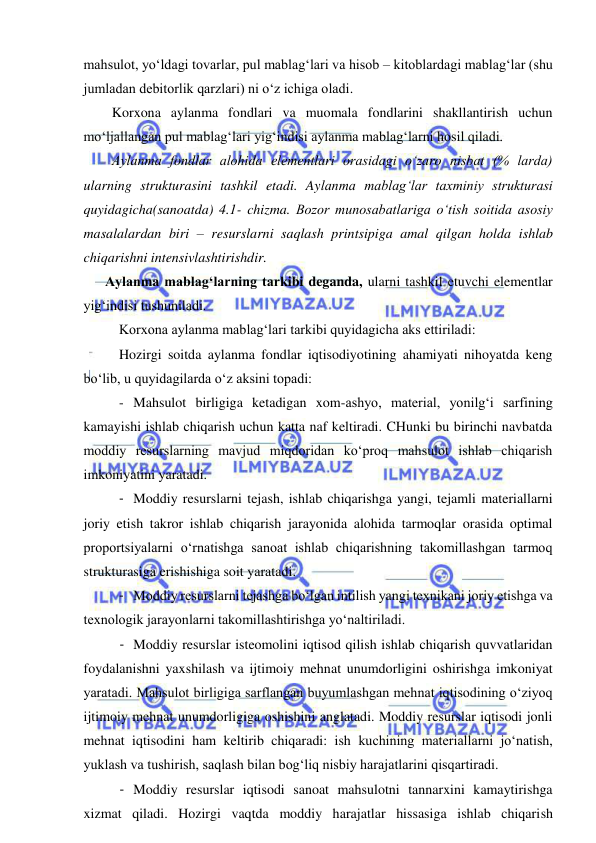  
 
mahsulot, yo‘ldagi tovarlar, pul mablag‘lari va hisob – kitoblardagi mablag‘lar (shu 
jumladan debitorlik qarzlari) ni o‘z ichiga oladi. 
Korxona aylanma fondlari va muomala fondlarini shakllantirish uchun 
mo‘ljallangan pul mablag‘lari yig‘indisi aylanma mablag‘larni hosil qiladi. 
Aylanma fondlar alohida elementlari orasidagi o‘zaro nisbat (% larda) 
ularning strukturasini tashkil etadi. Aylanma mablag‘lar taxminiy strukturasi 
quyidagicha(sanoatda) 4.1- chizma. Bozor munosabatlariga o‘tish soitida asosiy 
masalalardan biri – resurslarni saqlash printsipiga amal qilgan holda ishlab 
chiqarishni intensivlashtirishdir. 
Aylanma mablag‘larning tarkibi deganda, ularni tashkil etuvchi elementlar 
yig‘indisi tushuniladi. 
Korxona aylanma mablag‘lari tarkibi quyidagicha aks ettiriladi: 
Hozirgi soitda aylanma fondlar iqtisodiyotining ahamiyati nihoyatda keng 
bo‘lib, u quyidagilarda o‘z aksini topadi: 
- Mahsulot birligiga ketadigan xom-ashyo, material, yonilg‘i sarfining 
kamayishi ishlab chiqarish uchun katta naf keltiradi. CHunki bu birinchi navbatda 
moddiy resurslarning mavjud miqdoridan ko‘proq mahsulot ishlab chiqarish 
imkoniyatini yaratadi. 
- Moddiy resurslarni tejash, ishlab chiqarishga yangi, tejamli materiallarni 
joriy etish takror ishlab chiqarish jarayonida alohida tarmoqlar orasida optimal 
proportsiyalarni o‘rnatishga sanoat ishlab chiqarishning takomillashgan tarmoq 
strukturasiga erishishiga soit yaratadi. 
- Moddiy resurslarni tejashga bo‘lgan intilish yangi texnikani joriy etishga va 
texnologik jarayonlarni takomillashtirishga yo‘naltiriladi. 
- Moddiy resurslar isteomolini iqtisod qilish ishlab chiqarish quvvatlaridan 
foydalanishni yaxshilash va ijtimoiy mehnat unumdorligini oshirishga imkoniyat 
yaratadi. Mahsulot birligiga sarflangan buyumlashgan mehnat iqtisodining o‘ziyoq 
ijtimoiy mehnat unumdorligiga oshishini anglatadi. Moddiy resurslar iqtisodi jonli 
mehnat iqtisodini ham keltirib chiqaradi: ish kuchining materiallarni jo‘natish, 
yuklash va tushirish, saqlash bilan bog‘liq nisbiy harajatlarini qisqartiradi. 
- Moddiy resurslar iqtisodi sanoat mahsulotni tannarxini kamaytirishga 
xizmat qiladi. Hozirgi vaqtda moddiy harajatlar hissasiga ishlab chiqarish 
