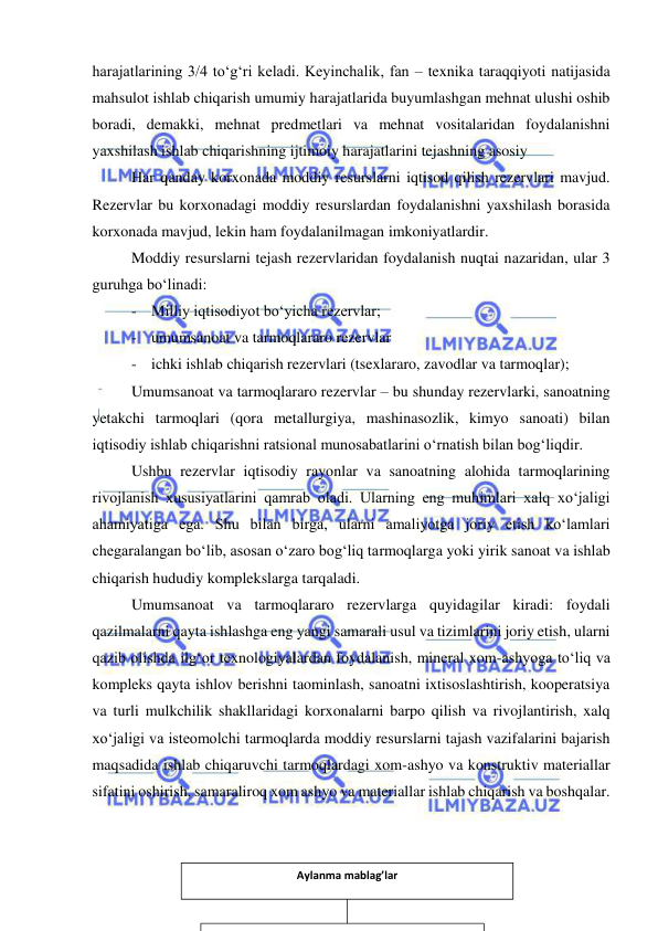  
 
harajatlarining 3/4 to‘g‘ri keladi. Keyinchalik, fan – texnika taraqqiyoti natijasida 
mahsulot ishlab chiqarish umumiy harajatlarida buyumlashgan mehnat ulushi oshib 
boradi, demakki, mehnat predmetlari va mehnat vositalaridan foydalanishni 
yaxshilash ishlab chiqarishning ijtimoiy harajatlarini tejashning asosiy 
Har qanday korxonada moddiy resurslarni iqtisod qilish rezervlari mavjud. 
Rezervlar bu korxonadagi moddiy resurslardan foydalanishni yaxshilash borasida 
korxonada mavjud, lekin ham foydalanilmagan imkoniyatlardir.  
Moddiy resurslarni tejash rezervlaridan foydalanish nuqtai nazaridan, ular 3 
guruhga bo‘linadi: 
- Milliy iqtisodiyot bo‘yicha rezervlar; 
- umumsanoat va tarmoqlararo rezervlar 
- ichki ishlab chiqarish rezervlari (tsexlararo, zavodlar va tarmoqlar); 
Umumsanoat va tarmoqlararo rezervlar – bu shunday rezervlarki, sanoatning 
yetakchi tarmoqlari (qora metallurgiya, mashinasozlik, kimyo sanoati) bilan 
iqtisodiy ishlab chiqarishni ratsional munosabatlarini o‘rnatish bilan bog‘liqdir. 
Ushbu rezervlar iqtisodiy rayonlar va sanoatning alohida tarmoqlarining 
rivojlanish xususiyatlarini qamrab oladi. Ularning eng muhimlari xalq xo‘jaligi 
ahamiyatiga ega. Shu bilan birga, ularni amaliyotga joriy etish ko‘lamlari 
chegaralangan bo‘lib, asosan o‘zaro bog‘liq tarmoqlarga yoki yirik sanoat va ishlab 
chiqarish hududiy komplekslarga tarqaladi. 
Umumsanoat va tarmoqlararo rezervlarga quyidagilar kiradi: foydali 
qazilmalarni qayta ishlashga eng yangi samarali usul va tizimlarini joriy etish, ularni 
qazib olishda ilg‘or texnologiyalardan foydalanish, mineral xom-ashyoga to‘liq va 
kompleks qayta ishlov berishni taominlash, sanoatni ixtisoslashtirish, kooperatsiya 
va turli mulkchilik shakllaridagi korxonalarni barpo qilish va rivojlantirish, xalq 
xo‘jaligi va isteomolchi tarmoqlarda moddiy resurslarni tajash vazifalarini bajarish 
maqsadida ishlab chiqaruvchi tarmoqlardagi xom-ashyo va konstruktiv materiallar 
sifatini oshirish, samaraliroq xom ashyo va materiallar ishlab chiqarish va boshqalar. 
 
 
 
 
Aylanma mablag’lar 
