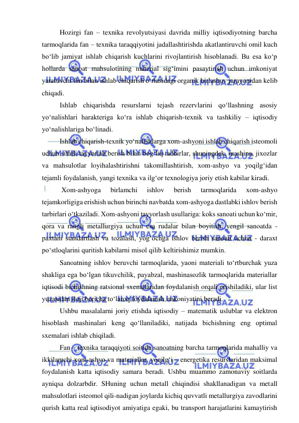  
 
Hozirgi fan – texnika revolyutsiyasi davrida milliy iqtisodiyotning barcha 
tarmoqlarida fan – texnika taraqqiyotini jadallashtirishda akatlantiruvchi omil kuch 
bo‘lib jamiyat ishlab chiqarish kuchlarini rivojlantirish hisoblanadi. Bu esa ko‘p 
hollarda sanoat mahsulotining material sig‘imini pasaytirish uchun imkoniyat 
yaratuvchi fan bilan ishlab chiqarish o‘rtasidagi organik birlashuv jarayonidan kelib 
chiqadi. 
Ishlab chiqarishda resurslarni tejash rezervlarini qo‘llashning asosiy 
yo‘nalishlari harakteriga ko‘ra ishlab chiqarish-texnik va tashkiliy – iqtisodiy 
yo‘nalishlariga bo‘linadi. 
Ishlab chiqarish-texnik yo‘nalishlarga xom-ashyoni ishlab chiqarish isteomoli 
uchun sifatli tayyorlab berish bilan bog‘liq tadbirlar, shuningdek, mashina, jixozlar 
va mahsulotlar loyihalashtirishni takomillashtirish, xom-ashyo va yoqilg‘idan 
tejamli foydalanish, yangi texnika va ilg‘or texnologiya joriy etish kabilar kiradi. 
 Xom-ashyoga 
birlamchi 
ishlov 
berish 
tarmoqlarida 
xom-ashyo 
tejamkorligiga erishish uchun birinchi navbatda xom-ashyoga dastlabki ishlov berish 
tarbirlari o‘tkaziladi. Xom-ashyoni tayyorlash usullariga: koks sanoati uchun ko‘mir, 
qora va rangli metallurgiya uchun esa rudalar bilan boyitish, yengil sanoatda - 
paxtani standartlash va tozalash, yog‘ochga ishlov berish sanoati uchun - daraxt 
po‘stloqlarini quritish kabilarni misol qilib keltirishimiz mumkin. 
Sanoatning ishlov beruvchi tarmoqlarida, yaoni materiali to‘rtburchak yuza 
shakliga ega bo‘lgan tikuvchilik, payabzal, mashinasozlik tarmoqlarida materiallar 
iqtisodi bichishning ratsional sxemalaridan foydalanish orqali erishiladiki, ular list 
yuzasidan iloji boricha to‘laroq foydalanish imkoniyatini beradi.  
Ushbu masalalarni joriy etishda iqtisodiy – matematik uslublar va elektron 
hisoblash mashinalari keng qo‘llaniladiki, natijada bichishning eng optimal 
sxemalari ishlab chiqiladi. 
Fan – texnika taraqqiyoti soitida sanoatning barcha tarmoqlarida mahalliy va 
ikkilamchi xom-ashyo va materiallar, yoqilg‘i – energetika resurslaridan maksimal 
foydalanish katta iqtisodiy samara beradi. Ushbu muammo zamonaviy soitlarda 
ayniqsa dolzarbdir. SHuning uchun metall chiqindisi shakllanadigan va metall 
mahsulotlari isteomol qili-nadigan joylarda kichiq quvvatli metallurgiya zavodlarini 
qurish katta real iqtisodiyot amiyatiga egaki, bu transport harajatlarini kamaytirish 
