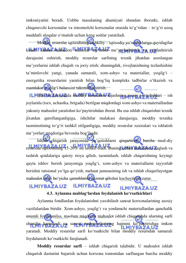  
 
imkoniyatini beradi. Ushbu masalaning ahamiyati shundan iboratki, ishlab 
chiqaruvchi korxonalar va isteomolchi korxonalar orasida to‘g‘ridan – to‘g‘ri uzoq 
muddatli aloqalar o‘rnatish uchun keng soitlar yaratiladi. 
Moddiy resurslar iqtisodining tashkiliy – iqtisodiy yo‘nalishlariga quyidagilar 
kiradi: sanoat mahsuloti material sig‘imini me’yorlashtirish va rejalashtirish 
darajasini oshirish, moddiy resurslar sarfining texnik jihatdan asoslangan 
me’yorlarini ishlab chiqish va joriy etish; shuningdek, rivojlanishning tezlashishini 
ta’minlovchi yangi, yanada samarali, xom-ashyo va materiallar, yoqilg‘i – 
energetika resurslarini yaratish bilan bog‘liq kompleks tadbirlar o‘tkazish va 
mamlakat yoqilg‘i balansini takomillashtirish. 
 Har bir korxonada moddiy resurslarni tejashning asosiy yo‘nalishlari – ish 
joylarida (tsex, uchastka, brigada) berilgan miqdordagi xom-ashyo va materiallardan 
yakuniy mahsulot yaratishni ko‘paytirishdan iborat. Bu esa ishlab chiqarishni texnik 
jixatdan qurollanganligiga, ishchilar malakasi darajasiga, moddiy texnika 
taominotining to‘g‘ri tashkil etilganligiga, moddiy resurslar zaxiralari va ishlatish 
me’yorlari miqdoriga bevosita bog‘liqdir. 
Ishlab chiqarish jarayonida yo‘qotishlarni qisqartirish, barcha mod-diy 
resurslar iqtisodining 15-20% ini tashkil etadi. Buning uchun mahsulotni saqlash va 
tashish qoidalariga qatoiy rioya qilish, taominlash, ishlab chiqarishning keyingi 
qayta ishlov berish jarayoniga yoqilg‘i, xom-ashyo va materiallarni tayyorlab 
berishni ratsional yo‘lga qo‘yish, mehnat jamoasining ish va ishlab chiqarilayotgan 
mahsulot sifati bo‘yicha qarashlarini nazorat qilishni kuchaytirish zarur.  
 
4.3. Aylanma mablag‘lardan foydalanish ko‘rsatkichlari 
Aylanma fondlardan foydalanishni yaxshilash sanoat korxonalarining asosiy 
vazifalaridan biridir. Xom-ashyo, yoqilg‘i va yordamchi materiallardan qanchalik 
unumli foydalanilsa, maolum miqdorda mahsulot ishlab chiqarishda ularning sarfi 
shuncha kamayadi va sanoat mahsulotlarining hajmini ko‘paytirishga imkon 
yaratadi. Moddiy resurslar sarfi ko‘rsatkichi bilan moddiy resursdan samarali 
foydalanish ko‘rsatkichi farqlanadi. 
Moddiy resurslar sarfi – ishlab chiqarish talabidir. U mahsulot ishlab 
chiqarish dasturini bajarish uchun korxona tomonidan sarflangan barcha moddiy 
