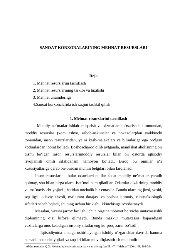 SANOAT KORXONALARINING MEHNAT RESURSLARI
Reja
1. Mehnat resurslarini tasniflash
2. Mehnat resurslarining tarkibi va tuzilishi
3. Mehnat unumdorligi
4.Sanoat korxonalarida ish xaqini tashkil qilish
1. Mehnat resurslarini tasniflash
       Moddiy ne’matlar ishlab chiqarish va xizmatlar ko‘rsatish bir tomondan,
moddiy  resurslar  (xom  ashyo,  asbob-uskunalar  va  hokazolar)dan  vaikkinchi
tomondan, inson resurslaridan, ya’ni kasb-malakalari va bilimlariga ega bo‘lgan
xodimlardan iborat bo‘ladi. Boshqacharoq qilib aytganda, mamlakat aholisining bir
qismi  bo‘lgan  inson  resurslarimoddiy  resurslar  bilan  bir  qatorda  iqtisodiy
rivojlanish  omili  sifatidaham  namoyon  bo‘ladi.  Biroq  bu  omillar  o‘z
xususiyatlariga qarab bir-biridan muhim belgilari bilan farqlanadi.
        Inson resurslari – bular odamlardan, ilar faqat moddiy ne’matlar yaratib
qolmay, shu bilan birga ularni iste’mol ham qiladilar. Odamlar o‘zlarining moddiy
va ma’naviy ehtiyojlari jihatidan unchalik bir emaslar. Bunda ularning jinsi, yoshi,
sog‘lig‘i, oilaviy ahvoli, ma’lumot darajasi va boshqa ijtimoiy, ruhiy-fiziologik
sifatlari sabab bqladi, shuning uchun bir kishi ikkinchisiga o‘xshamaydi.
        Masalan, yaxshi jarrox bo‘lish uchun birgina tibbiyot bo‘yicha mutaxassislik
diplomining  o‘zi  kifoya  qilmaydi.  Bunda  mazkur  mutaxassis  bajaradigan
vazifalarga mos keladigan insoniy sifatlar eng ko‘proq zarur bo‘ladi1.
          Iqtisodiyotda amalga oshirilayotgan islohiy o‘zgarishlar davrida hamma
narsani inson ehtiyojlari va taqdiri bilan muvofiqlashtirish muhimdir.
1 Abduraxmonov Q.X. Mehnat iqtisodiyoti (nazariya va amaliyot) darslik. -T.: “Mehnat” 2004. –B. 203-204.
