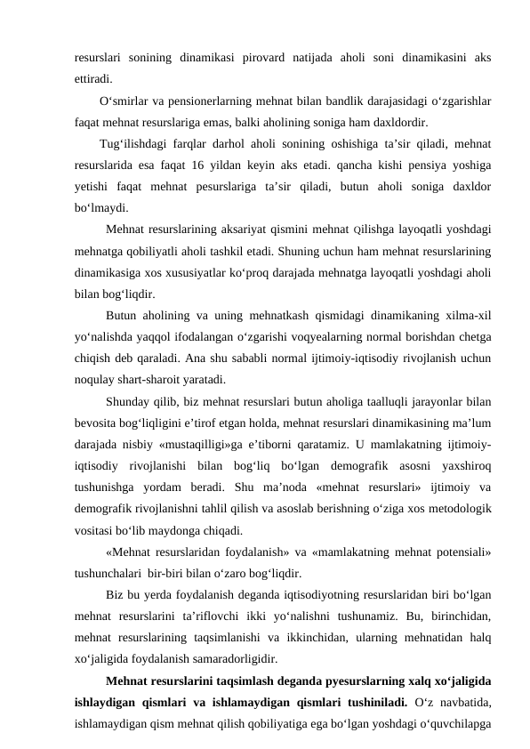 resurslari  sonining  dinamikasi  pirovard  natijada  aholi  soni  dinamikasini  aks
ettiradi.
O‘smirlar va pensionerlarning mehnat bilan bandlik darajasidagi o‘zgarishlar
faqat mehnat resurslariga emas, balki aholining soniga ham daxldordir.
Tug‘ilishdagi farqlar darhol aholi sonining oshishiga ta’sir qiladi, mehnat
resurslarida esa faqat 16 yildan keyin aks etadi. qancha kishi pensiya yoshiga
yetishi  faqat  mehnat  pesurslariga  ta’sir  qiladi,  butun  aholi  soniga  daxldor
bo‘lmaydi.
Mehnat resurslarining aksariyat qismini mehnat Qilishga layoqatli yoshdagi
mehnatga qobiliyatli aholi tashkil etadi. Shuning uchun ham mehnat resurslarining
dinamikasiga xos xususiyatlar ko‘proq darajada mehnatga layoqatli yoshdagi aholi
bilan bog‘liqdir.
Butun aholining va uning mehnatkash qismidagi dinamikaning xilma-xil
yo‘nalishda yaqqol ifodalangan o‘zgarishi voqyealarning normal borishdan chetga
chiqish deb qaraladi. Ana shu sababli normal ijtimoiy-iqtisodiy rivojlanish uchun
noqulay shart-sharoit yaratadi.
Shunday qilib, biz mehnat resurslari butun aholiga taalluqli jarayonlar bilan
bevosita bog‘liqligini e’tirof etgan holda, mehnat resurslari dinamikasining ma’lum
darajada nisbiy «mustaqilligi»ga e’tiborni qaratamiz. U mamlakatning ijtimoiy-
iqtisodiy  rivojlanishi  bilan  bog‘liq  bo‘lgan  demografik  asosni  yaxshiroq
tushunishga  yordam  beradi.  Shu  ma’noda  «mehnat  resurslari»  ijtimoiy  va
demografik rivojlanishni tahlil qilish va asoslab berishning o‘ziga xos metodologik
vositasi bo‘lib maydonga chiqadi.
«Mehnat resurslaridan foydalanish» va «mamlakatning mehnat potensiali»
tushunchalari  bir-biri bilan o‘zaro bog‘liqdir.
Biz bu yerda foydalanish deganda iqtisodiyotning resurslaridan biri bo‘lgan
mehnat  resurslarini  ta’riflovchi  ikki  yo‘nalishni  tushunamiz.  Bu,  birinchidan,
mehnat  resurslarining  taqsimlanishi  va  ikkinchidan,  ularning  mehnatidan  halq
xo‘jaligida foydalanish samaradorligidir.
Mehnat resurslarini taqsimlash deganda pyesurslarning xalq xo‘jaligida
ishlaydigan qismlari  va ishlamaydigan qismlari  tushiniladi. O‘z  navbatida,
ishlamaydigan qism mehnat qilish qobiliyatiga ega bo‘lgan yoshdagi o‘quvchilapga
