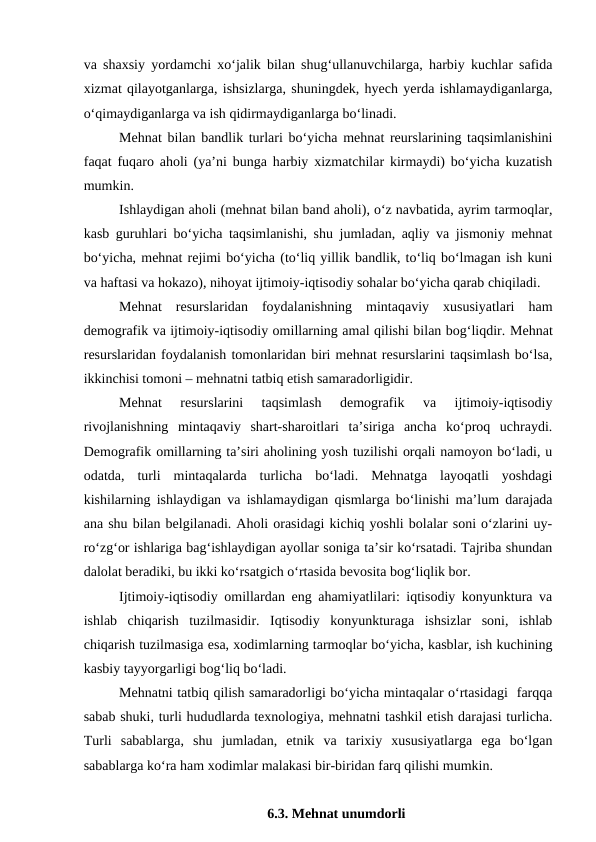 va shaxsiy yordamchi xo‘jalik bilan shug‘ullanuvchilarga, harbiy kuchlar safida
xizmat qilayotganlarga, ishsizlarga, shuningdek, hyech yerda ishlamaydiganlarga,
o‘qimaydiganlarga va ish qidirmaydiganlarga bo‘linadi.
Mehnat bilan bandlik turlari bo‘yicha mehnat reurslarining taqsimlanishini
faqat fuqaro aholi (ya’ni bunga harbiy xizmatchilar kirmaydi) bo‘yicha kuzatish
mumkin.
Ishlaydigan aholi (mehnat bilan band aholi), o‘z navbatida, ayrim tarmoqlar,
kasb guruhlari bo‘yicha taqsimlanishi, shu jumladan, aqliy va jismoniy mehnat
bo‘yicha, mehnat rejimi bo‘yicha (to‘liq yillik bandlik, to‘liq bo‘lmagan ish kuni
va haftasi va hokazo), nihoyat ijtimoiy-iqtisodiy sohalar bo‘yicha qarab chiqiladi.
Mehnat  resurslaridan  foydalanishning  mintaqaviy  xususiyatlari  ham
demografik va ijtimoiy-iqtisodiy omillarning amal qilishi bilan bog‘liqdir. Mehnat
resurslaridan foydalanish tomonlaridan biri mehnat resurslarini taqsimlash bo‘lsa,
ikkinchisi tomoni – mehnatni tatbiq etish samaradorligidir.
Mehnat  resurslarini  taqsimlash  demografik  va  ijtimoiy-iqtisodiy
rivojlanishning  mintaqaviy  shart-sharoitlari  ta’siriga  ancha  ko‘proq  uchraydi.
Demografik omillarning ta’siri aholining yosh tuzilishi orqali namoyon bo‘ladi, u
odatda,  turli  mintaqalarda  turlicha  bo‘ladi.  Mehnatga  layoqatli  yoshdagi
kishilarning ishlaydigan va ishlamaydigan qismlarga bo‘linishi ma’lum darajada
ana shu bilan belgilanadi. Aholi orasidagi kichiq yoshli bolalar soni o‘zlarini uy-
ro‘zg‘or ishlariga bag‘ishlaydigan ayollar soniga ta’sir ko‘rsatadi. Tajriba shundan
dalolat beradiki, bu ikki ko‘rsatgich o‘rtasida bevosita bog‘liqlik bor.
Ijtimoiy-iqtisodiy omillardan eng ahamiyatlilari: iqtisodiy konyunktura va
ishlab  chiqarish  tuzilmasidir.  Iqtisodiy  konyunkturaga  ishsizlar  soni,  ishlab
chiqarish tuzilmasiga esa, xodimlarning tarmoqlar bo‘yicha, kasblar, ish kuchining
kasbiy tayyorgarligi bog‘liq bo‘ladi.
Mehnatni tatbiq qilish samaradorligi bo‘yicha mintaqalar o‘rtasidagi  farqqa
sabab shuki, turli hududlarda texnologiya, mehnatni tashkil etish darajasi turlicha.
Turli  sabablarga,  shu  jumladan,  etnik  va  tarixiy  xususiyatlarga  ega  bo‘lgan
sabablarga ko‘ra ham xodimlar malakasi bir-biridan farq qilishi mumkin.
6.3. Mehnat unumdorli 
