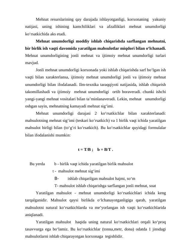 Mehnat resurslarining qay darajada ishlayotganligi, korxonaning  yakuniy
natijasi,  uning  ishining  kamchiliklari  va  afzalliklari  mehnat  unumdorligi
ko‘rsatkichida aks etadi. 
Mehnat unumdorligi moddiy ishlab chiqarishda sarflangan mehnatni,
bir birlik ish vaqti davomida yaratilgan mahsulotlar miqdori bilan o‘lchanadi.
Mehnat  unumdorligining  jonli  mehnat  va  ijtimoiy  mehnat  unumdorligi  turlari
mavjud.
Jonli mehnat unumdorligi korxonada yoki ishlab chiqarishda sarf bo‘lgan ish
vaqti bilan xarakterlansa, ijtimoiy mehnat unumdorligi jonli va ijtimoiy mehnat
unumdorligi bilan ifodalanadi. Ilm-texnika taraqqiyoti natijasida, ishlab chiqarish
takomillashadi va ijtimoiy  mehnat unumdorligi  ortib boraveradi. chunki ishchi
yangi-yangi mehnat vositalari bilan ta’minlanaveradi. Lekin, mehnat   unumdorligi
oshgan sayin, mehnatning kamayadi mehnat sig‘imi.
Mehnat  unumdorligi  darajasi  2  ko‘rsatkichlar  bilan  xarakterlanadi:
mahsulotning mehnat sig‘imi (teskari ko‘rsatkich) va 1 birlik vaqt ichida yaratilgan
mahsulot birligi bilan (to‘g‘ri ko‘rsatkich). Bu ko‘rsatkichlar quyidagi formulalar
bilan ifodalanishi mumkin:
t = T/B ;    b = B/T .
 Bu yerda         b - birlik vaqt ichida yaratilgan birlik mahsulot                
                         t -  mahsulot mehnat sig‘imi
B- 
ishlab chiqarilgan mahsulot hajmi, so‘m
T- mahsulot ishlab chiqarishga sarflangan jonli mehnat, soat
         Yaratilgan  mahsulot  -  mehnat  unumdorligi  ko‘rsatkichlari  ichida  keng
tarqalganidir.  Mahsulot  qaysi  birlikda  o‘lchanayotganligiga  qarab,  yaratilgan
mahsulotni natural ko‘rsatkichlarda va me’yorlangan ish vaqti ko‘rsatkichlarida
aniqlanadi.
Yaratilgan mahsulot  haqida uning natural ko‘rsatkichlari orqali ko‘proq
tasavvurga ega bo‘lamiz. Bu ko‘rsatkichlar (tonna,metr, dona) odatda 1 jinsdagi
mahsulotlarni ishlab chiqarayotgan korxonaga  tegishlidir.
