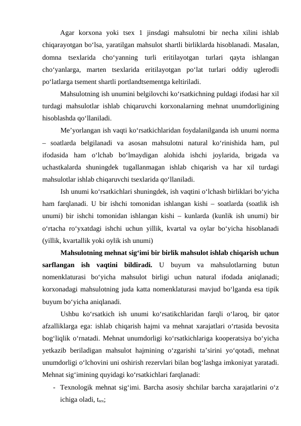 Agar  korxona  yoki  tsex  1  jinsdagi  mahsulotni  bir  necha  xilini  ishlab
chiqarayotgan bo‘lsa, yaratilgan mahsulot shartli birliklarda hisoblanadi. Masalan,
domna  tsexlarida  cho‘yanning  turli  eritilayotgan  turlari  qayta  ishlangan
cho‘yanlarga,  marten  tsexlarida  eritilayotgan  po‘lat  turlari  oddiy  uglerodli
po‘latlarga tsement shartli portlandtsementga keltiriladi.
Mahsulotning ish unumini belgilovchi ko‘rsatkichning puldagi ifodasi har xil
turdagi mahsulotlar ishlab chiqaruvchi korxonalarning mehnat unumdorligining
hisoblashda qo‘llaniladi.
Me’yorlangan ish vaqti ko‘rsatkichlaridan foydalanilganda ish unumi norma
–  soatlarda  belgilanadi  va  asosan  mahsulotni  natural  ko‘rinishida  ham,  pul
ifodasida  ham  o‘lchab  bo‘lmaydigan  alohida  ishchi  joylarida,  brigada  va
uchastkalarda  shuningdek  tugallanmagan  ishlab  chiqarish  va  har  xil  turdagi
mahsulotlar ishlab chiqaruvchi tsexlarida qo‘llaniladi.
Ish unumi ko‘rsatkichlari shuningdek, ish vaqtini o‘lchash birliklari bo‘yicha
ham farqlanadi. U bir ishchi tomonidan ishlangan kishi – soatlarda (soatlik ish
unumi) bir ishchi tomonidan ishlangan kishi – kunlarda (kunlik ish unumi) bir
o‘rtacha ro‘yxatdagi ishchi uchun yillik, kvartal va oylar bo‘yicha hisoblanadi
(yillik, kvartallik yoki oylik ish unumi)
Mahsulotning mehnat sig‘imi bir birlik mahsulot ishlab chiqarish uchun
sarflangan  ish  vaqtini  bildiradi. U  buyum  va  mahsulotlarning  butun
nomenklaturasi  bo‘yicha  mahsulot  birligi  uchun  natural  ifodada  aniqlanadi;
korxonadagi mahsulotning juda katta nomenklaturasi mavjud bo‘lganda esa tipik
buyum bo‘yicha aniqlanadi.
Ushbu ko‘rsatkich ish unumi ko‘rsatikchlaridan farqli o‘laroq, bir  qator
afzalliklarga ega: ishlab chiqarish hajmi va mehnat xarajatlari o‘rtasida bevosita
bog‘liqlik o‘rnatadi. Mehnat unumdorligi ko‘rsatkichlariga kooperatsiya bo‘yicha
yetkazib beriladigan mahsulot hajmining o‘zgarishi ta’sirini yo‘qotadi, mehnat
unumdorligi o‘lchovini uni oshirish rezervlari bilan bog‘lashga imkoniyat yaratadi.
Mehnat sig‘imining quyidagi ko‘rsatkichlari farqlanadi:
- Texnologik mehnat sig‘imi. Barcha asosiy shchilar barcha xarajatlarini o‘z
ichiga oladi, ttex;
