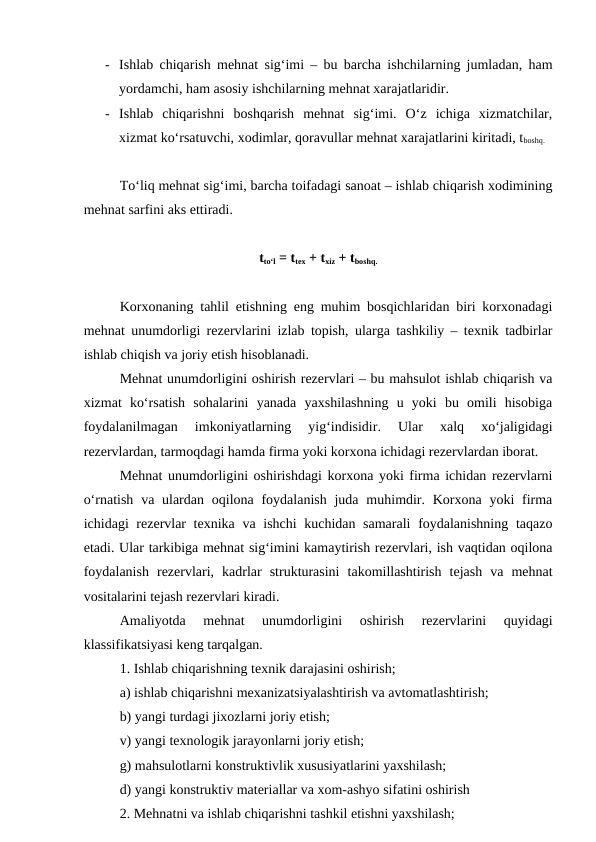 - Ishlab chiqarish mehnat sig‘imi – bu barcha ishchilarning jumladan, ham
yordamchi, ham asosiy ishchilarning mehnat xarajatlaridir.
- Ishlab  chiqarishni  boshqarish  mehnat  sig‘imi.  O‘z  ichiga  xizmatchilar,
xizmat ko‘rsatuvchi, xodimlar, qoravullar mehnat xarajatlarini kiritadi, tboshq.
To‘liq mehnat sig‘imi, barcha toifadagi sanoat – ishlab chiqarish xodimining
mehnat sarfini aks ettiradi.
tto‘l = ttex + txiz + tboshq.
Korxonaning tahlil etishning eng muhim bosqichlaridan biri korxonadagi
mehnat unumdorligi rezervlarini izlab topish, ularga tashkiliy – texnik tadbirlar
ishlab chiqish va joriy etish hisoblanadi.
Mehnat unumdorligini oshirish rezervlari – bu mahsulot ishlab chiqarish va
xizmat  ko‘rsatish  sohalarini  yanada  yaxshilashning  u  yoki  bu  omili  hisobiga
foydalanilmagan  imkoniyatlarning  yig‘indisidir.  Ular  xalq  xo‘jaligidagi
rezervlardan, tarmoqdagi hamda firma yoki korxona ichidagi rezervlardan iborat.
Mehnat unumdorligini oshirishdagi korxona yoki firma ichidan rezervlarni
o‘rnatish va ulardan oqilona foydalanish  juda muhimdir. Korxona yoki  firma
ichidagi rezervlar  texnika va ishchi  kuchidan samarali  foydalanishning taqazo
etadi. Ular tarkibiga mehnat sig‘imini kamaytirish rezervlari, ish vaqtidan oqilona
foydalanish  rezervlari,  kadrlar  strukturasini  takomillashtirish  tejash  va  mehnat
vositalarini tejash rezervlari kiradi.
Amaliyotda  mehnat  unumdorligini  oshirish  rezervlarini  quyidagi
klassifikatsiyasi keng tarqalgan.
1. Ishlab chiqarishning texnik darajasini oshirish;
a) ishlab chiqarishni mexanizatsiyalashtirish va avtomatlashtirish;
b) yangi turdagi jixozlarni joriy etish;
v) yangi texnologik jarayonlarni joriy etish;
g) mahsulotlarni konstruktivlik xususiyatlarini yaxshilash;
d) yangi konstruktiv materiallar va xom-ashyo sifatini oshirish
2. Mehnatni va ishlab chiqarishni tashkil etishni yaxshilash;
