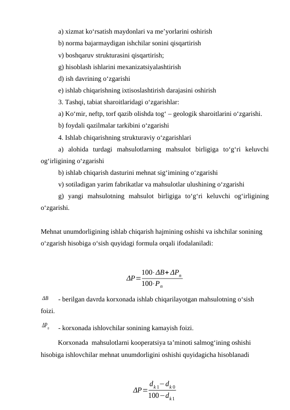 a) xizmat ko‘rsatish maydonlari va me’yorlarini oshirish
b) norma bajarmaydigan ishchilar sonini qisqartirish
v) boshqaruv strukturasini qisqartirish;
g) hisoblash ishlarini mexanizatsiyalashtirish
d) ish davrining o‘zgarishi
e) ishlab chiqarishning ixtisoslashtirish darajasini oshirish
3. Tashqi, tabiat sharoitlaridagi o‘zgarishlar:
a) Ko‘mir, neftp, torf qazib olishda tog‘ – geologik sharoitlarini o‘zgarishi.
b) foydali qazilmalar tarkibini o‘zgarishi
4. Ishlab chiqarishning strukturaviy o‘zgarishlari
a)  alohida  turdagi  mahsulotlarning  mahsulot  birligiga  to‘g‘ri  keluvchi
og‘irligining o‘zgarishi
b) ishlab chiqarish dasturini mehnat sig‘imining o‘zgarishi
v) sotiladigan yarim fabrikatlar va mahsulotlar ulushining o‘zgarishi
g)  yangi  mahsulotning  mahsulot  birligiga  to‘g‘ri  keluvchi  og‘irligining
o‘zgarishi.
Mehnat unumdorligining ishlab chiqarish hajmining oshishi va ishchilar sonining 
o‘zgarish hisobiga o‘sish quyidagi formula orqali ifodalaniladi:
ΔP=
100⋅ΔB+ ΔPn
100⋅Pn
ΔB
- berilgan davrda korxonada ishlab chiqarilayotgan mahsulotning o‘sish 
foizi.
ΔPn
- korxonada ishlovchilar sonining kamayish foizi.
Korxonada  mahsulotlarni kooperatsiya ta’minoti salmog‘ining oshishi 
hisobiga ishlovchilar mehnat unumdorligini oshishi quyidagicha hisoblanadi
ΔP=
dk 1−dk 0
100−dk1

