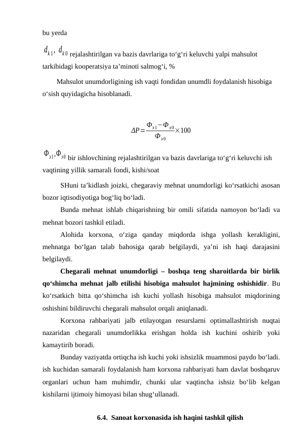bu yerda 
dk 1, dk 0 rejalashtirilgan va bazis davrlariga to‘g‘ri keluvchi yalpi mahsulot 
tarkibidagi kooperatsiya ta’minoti salmog‘i, %
        Mahsulot unumdorligining ish vaqti fondidan unumdli foydalanish hisobiga 
o‘sish quyidagicha hisoblanadi.
ΔP=
Фэ1−Фэ0
Фэ0
×100
Фэ1,Фэ0 bir ishlovchining rejalashtirilgan va bazis davrlariga to‘g‘ri keluvchi ish 
vaqtining yillik samarali fondi, kishi/soat
SHuni ta’kidlash joizki, chegaraviy mehnat unumdorligi ko‘rsatkichi asosan
bozor iqtisodiyotiga bog‘liq bo‘ladi.
Bunda mehnat ishlab chiqarishning bir omili sifatida namoyon bo‘ladi va
mehnat bozori tashkil etiladi.
Alohida  korxona,  o‘ziga  qanday  miqdorda  ishga  yollash  kerakligini,
mehnatga  bo‘lgan  talab  bahosiga  qarab  belgilaydi,  ya’ni  ish  haqi  darajasini
belgilaydi.
Chegarali mehnat unumdorligi – boshqa teng sharoitlarda bir birlik
qo‘shimcha mehnat jalb etilishi hisobiga mahsulot hajmining oshishidir. Bu
ko‘rsatkich bitta qo‘shimcha ish kuchi yollash hisobiga mahsulot  miqdorining
oshishini bildiruvchi chegarali mahsulot orqali aniqlanadi.
Korxona  rahbariyati  jalb  etilayotgan  resurslarni  optimallashtirish  nuqtai
nazaridan  chegarali  unumdorlikka  erishgan  holda  ish  kuchini  oshirib  yoki
kamaytirib boradi.
Bunday vaziyatda ortiqcha ish kuchi yoki ishsizlik muammosi paydo bo‘ladi.
ish kuchidan samarali foydalanish ham korxona rahbariyati ham davlat boshqaruv
organlari  uchun  ham  muhimdir,  chunki  ular  vaqtincha  ishsiz  bo‘lib  kelgan
kishilarni ijtimoiy himoyasi bilan shug‘ullanadi.
 
6.4.  Sanoat korxonasida ish haqini tashkil qilish
