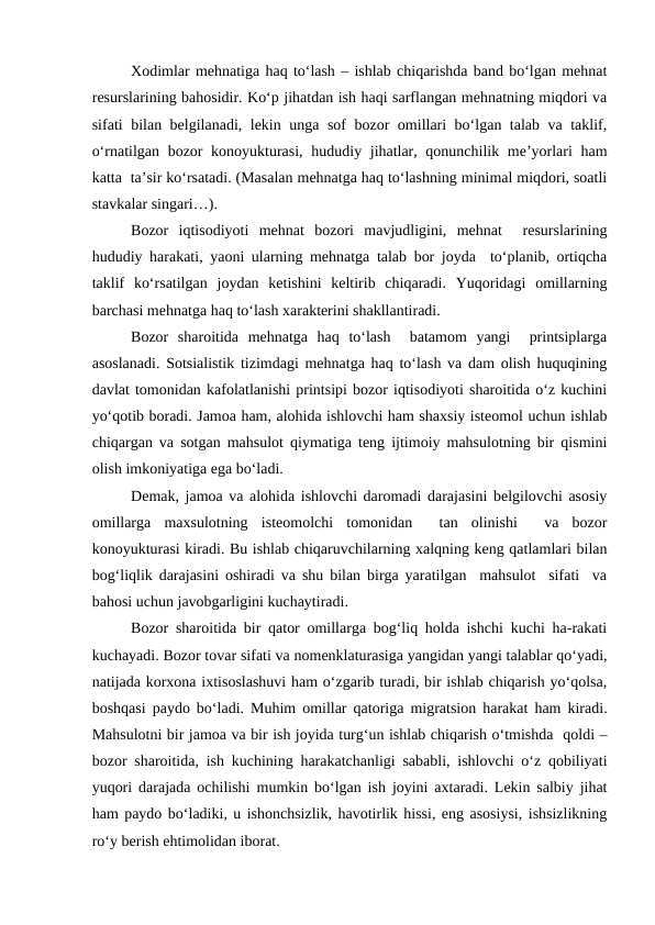 Xodimlar mehnatiga haq to‘lash – ishlab chiqarishda band bo‘lgan mehnat
resurslarining bahosidir. Ko‘p jihatdan ish haqi sarflangan mehnatning miqdori va
sifati bilan belgilanadi, lekin unga sof bozor omillari bo‘lgan talab va taklif,
o‘rnatilgan bozor konoyukturasi, hududiy jihatlar, qonunchilik me’yorlari  ham
katta  ta’sir ko‘rsatadi. (Masalan mehnatga haq to‘lashning minimal miqdori, soatli
stavkalar singari…).
Bozor  iqtisodiyoti  mehnat  bozori  mavjudligini,  mehnat   resurslarining
hududiy harakati, yaoni ularning mehnatga talab bor joyda  to‘planib, ortiqcha
taklif  ko‘rsatilgan  joydan  ketishini  keltirib  chiqaradi.  Yuqoridagi  omillarning
barchasi mehnatga haq to‘lash xarakterini shakllantiradi. 
Bozor  sharoitida  mehnatga  haq  to‘lash   batamom  yangi   printsiplarga
asoslanadi. Sotsialistik tizimdagi mehnatga haq to‘lash va dam olish huquqining
davlat tomonidan kafolatlanishi printsipi bozor iqtisodiyoti sharoitida o‘z kuchini
yo‘qotib boradi. Jamoa ham, alohida ishlovchi ham shaxsiy isteomol uchun ishlab
chiqargan va sotgan mahsulot qiymatiga teng ijtimoiy mahsulotning bir qismini
olish imkoniyatiga ega bo‘ladi. 
Demak, jamoa va alohida ishlovchi daromadi darajasini belgilovchi asosiy
omillarga  maxsulotning  isteomolchi  tomonidan   tan  olinishi   va  bozor
konoyukturasi kiradi. Bu ishlab chiqaruvchilarning xalqning keng qatlamlari bilan
bog‘liqlik darajasini oshiradi va shu bilan birga yaratilgan  mahsulot  sifati  va
bahosi uchun javobgarligini kuchaytiradi. 
Bozor sharoitida bir qator omillarga bog‘liq holda ishchi kuchi ha-rakati
kuchayadi. Bozor tovar sifati va nomenklaturasiga yangidan yangi talablar qo‘yadi,
natijada korxona ixtisoslashuvi ham o‘zgarib turadi, bir ishlab chiqarish yo‘qolsa,
boshqasi paydo bo‘ladi. Muhim omillar qatoriga migratsion harakat ham kiradi.
Mahsulotni bir jamoa va bir ish joyida turg‘un ishlab chiqarish o‘tmishda  qoldi –
bozor sharoitida, ish kuchining harakatchanligi sababli, ishlovchi o‘z qobiliyati
yuqori darajada ochilishi mumkin bo‘lgan ish joyini axtaradi. Lekin salbiy jihat
ham paydo bo‘ladiki, u ishonchsizlik, havotirlik hissi, eng asosiysi, ishsizlikning
ro‘y berish ehtimolidan iborat. 
