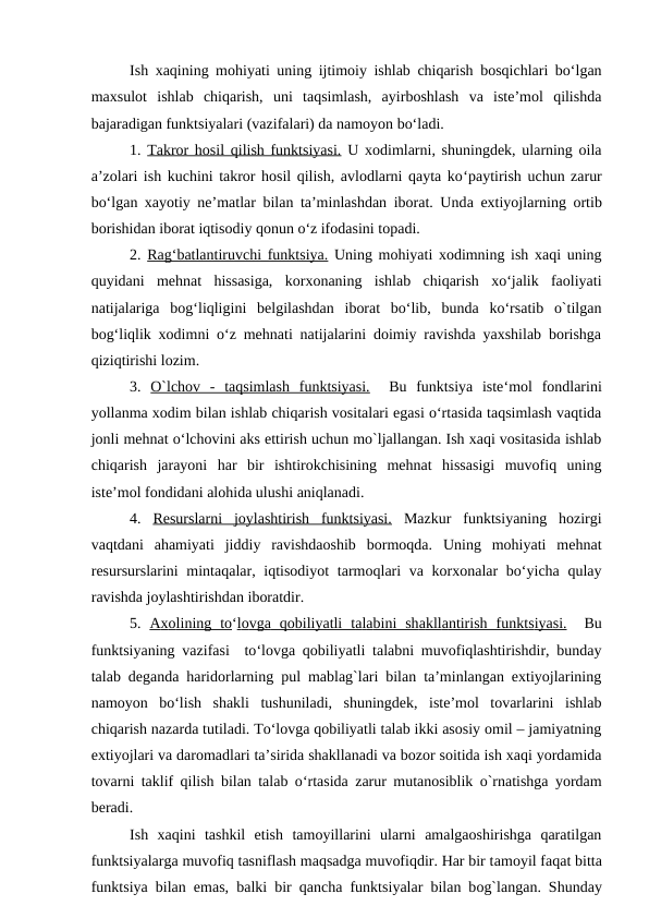 Ish xaqining mohiyati uning ijtimoiy ishlab chiqarish bosqichlari bo‘lgan
maxsulot  ishlab  chiqarish,  uni  taqsimlash,  ayirboshlash  va  iste’mol  qilishda
bajaradigan funktsiyalari (vazifalari) da namoyon bo‘ladi. 
1. Takror hosil qilish funktsiyasi. U xodimlarni, shuningdek, ularning oila
a’zolari ish kuchini takror hosil qilish, avlodlarni qayta ko‘paytirish uchun zarur
bo‘lgan xayotiy ne’matlar bilan ta’minlashdan iborat. Unda extiyojlarning  ortib
borishidan iborat iqtisodiy qonun o‘z ifodasini topadi.
2. Rag‘batlantiruvchi funktsiya. Uning mohiyati xodimning ish xaqi uning
quyidani  mehnat  hissasiga,  korxonaning  ishlab  chiqarish  xo‘jalik  faoliyati
natijalariga  bog‘liqligini  belgilashdan  iborat  bo‘lib,  bunda  ko‘rsatib  o`tilgan
bog‘liqlik xodimni o‘z mehnati natijalarini doimiy ravishda yaxshilab borishga
qiziqtirishi lozim.
3.  O`lchov  -  taqsimlash  funktsiyasi.  Bu  funktsiya  iste‘mol  fondlarini
yollanma xodim bilan ishlab chiqarish vositalari egasi o‘rtasida taqsimlash vaqtida
jonli mehnat o‘lchovini aks ettirish uchun mo`ljallangan. Ish xaqi vositasida ishlab
chiqarish  jarayoni  har  bir  ishtirokchisining  mehnat  hissasigi  muvofiq  uning
iste’mol fondidani alohida ulushi aniqlanadi.
4.  Resurslarni  joylashtirish  funktsiyasi. Mazkur  funktsiyaning  hozirgi
vaqtdani  ahamiyati  jiddiy  ravishdaoshib  bormoqda.  Uning  mohiyati  mehnat
resursurslarini mintaqalar, iqtisodiyot  tarmoqlari  va korxonalar bo‘yicha qulay
ravishda joylashtirishdan iboratdir. 
5.  A  x  o  lining  to
 
 ‘l  o  vg
  a   q
  o  biliyatli  t
 
 a  l  a  bini  sh
 
 a  kll
  a  ntirish  funk
 
 ts  iyasi.
 
   Bu
funktsiyaning vazifasi  to‘lovga qobiliyatli talabni muvofiqlashtirishdir, bunday
talab deganda haridorlarning pul mablag`lari bilan ta’minlangan extiyojlarining
namoyon  bo‘lish  shakli  tushuniladi,  shuningdek,  iste’mol  tovarlarini  ishlab
chiqarish nazarda tutiladi. To‘lovga qobiliyatli talab ikki asosiy omil – jamiyatning
extiyojlari va daromadlari ta’sirida shakllanadi va bozor soitida ish xaqi yordamida
tovarni taklif qilish bilan talab o‘rtasida zarur mutanosiblik o`rnatishga yordam
beradi. 
Ish  xaqini  tashkil  etish  tamoyillarini  ularni  amalgaoshirishga  qaratilgan
funktsiyalarga muvofiq tasniflash maqsadga muvofiqdir. Har bir tamoyil faqat bitta
funktsiya bilan emas, balki bir qancha funktsiyalar bilan bog`langan. Shunday
