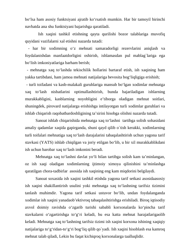 bo‘lsa ham asosiy funktsiyani ajratib ko‘rsatish mumkin. Har bir tamoyil birinchi
navbatda ana shu funktsiyani bajarishga qaratiladi.
 Ish  xaqini  tashkil  etishning  qayta  qurilishi  bozor  talablariga  muvofiq
quyidani vazifalarni xal etishni nazarda tutadi:
 -  har  bir  xodimning  o‘z  mehnati  samaradorligi  rezervlarini  aniqlash  va
foydalanishdan  manfaatdorligini  oshirish,  ishlamasdan  pul  mablag`lariga  ega
bo‘lish imkoniyatlariga barham berish;
 - mehnatga xaq to‘lashda tekischilik hollarini bartaraf etish, ish xaqining ham
yakka tartibdani, ham jamoa mehnati natijalariga bevosita bog‘liqligiga erishish;
 - turli toifadani va kasb-malakali guruhlariga mansub bo‘lgan xodimlar mehnatga
xaq  to‘lash  nisbatlarini  optimallashtirish,  bunda  bajariladigan  ishlarning
murakkabligini,  kasblarning  noyobligini  e’tiborga  oladigan  mehnat  soitlari,
shuningdek, pirovard natijalarga erishishga intilayotgan turli xodimlar guruhlari va
ishlab chiqarish raqobatbardoshligining ta’sirini hisobga olishni nazarda tutadi.  
Sanoat ishlab chiqarishida mehnatga xaq to‘lashni  tartibga solish sohasidani
amaliy qadamlar xaqida gapirganda, shuni qayd qilib o`tish kerakki, xodimlarning
turli toifalari mehnatiga xaq to‘lash darajalarini tabaqalashtirish uchun yagona tarif
stavkasi (YATS) ishlab chiqilgan va joriy etilgan bo‘lib, u bir xil murakkablikdani
ish uchun barobar xaq to‘lash imkonini beradi. 
Mehnatga xaq to‘lashni davlat yo‘li bilan tartibga solish kam ta’minlangan,
oz  ish  xaqi  oladigan  xodimlarning  ijtimoiy  ximoya  qilinishini  ta’minlashga
qaratilgan chora-tadbirlar  asosida ish xaqining eng kam miqdorini belgilaydi.
Sanoat soxasida ish xaqini tashkil etishda yagona tarif setkasi asosidaasosiy
ish xaqini shakillantirish usulini yoki mehnatga xaq to‘lashning tarifsiz tizimini
tanlash  muhimdir.  Yagona  tarif  setkasi  ustuvor  bo‘lib,  undan  foydalanganda
xodimlar ish xaqini yanadaob’ektivroq tabaqalashtirishga erishiladi. Biroq iqtisodiy
axvol  doimiy  ravishda  o‘zgarib  turishi  sababli  korxonalarda  ko‘pincha  tarif
stavkalarni  o‘zgartirishga  to‘g‘ri  keladi,  bu  esa  katta  mehnat  harajatlarigaolib
keladi. Mehnatga xaq to‘lashning tarifsiz tizimi ish xaqini korxona ishining xaqiqiy
natijalariga to‘g‘ridan-to‘g‘ri bog‘liq qilib qo`yadi. Ish xaqini hisoblash esa kamroq
mehnat talab qiladi, Lekin bu faqat kichiqroq korxonalarga taalluqlidir.
