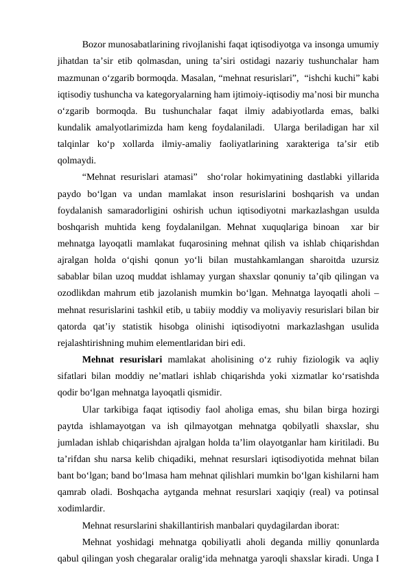 Bozor munosabatlarining rivojlanishi faqat iqtisodiyotga va insonga umumiy
jihatdan ta’sir etib qolmasdan, uning ta’siri ostidagi nazariy tushunchalar ham
mazmunan o‘zgarib bormoqda. Masalan, “mehnat resurislari”,  “ishchi kuchi” kabi
iqtisodiy tushuncha va kategoryalarning ham ijtimoiy-iqtisodiy ma’nosi bir muncha
o‘zgarib  bormoqda.  Bu  tushunchalar  faqat  ilmiy  adabiyotlarda  emas,  balki
kundalik amalyotlarimizda ham keng foydalaniladi.  Ularga beriladigan har xil
talqinlar  ko‘p  xollarda  ilmiy-amaliy  faoliyatlarining  xarakteriga  ta’sir  etib
qolmaydi.
“Mehnat resurislari atamasi”  sho‘rolar hokimyatining dastlabki yillarida
paydo  bo‘lgan  va  undan  mamlakat  inson  resurislarini  boshqarish  va  undan
foydalanish  samaradorligini  oshirish uchun iqtisodiyotni  markazlashgan  usulda
boshqarish  muhtida  keng  foydalanilgan.  Mehnat  xuquqlariga  binoan   xar  bir
mehnatga layoqatli mamlakat fuqarosining mehnat qilish va ishlab chiqarishdan
ajralgan  holda  o‘qishi  qonun  yo‘li  bilan  mustahkamlangan  sharoitda  uzursiz
sabablar bilan uzoq muddat ishlamay yurgan shaxslar qonuniy ta’qib qilingan va
ozodlikdan mahrum etib jazolanish mumkin bo‘lgan. Mehnatga layoqatli aholi –
mehnat resurislarini tashkil etib, u tabiiy moddiy va moliyaviy resurislari bilan bir
qatorda  qat’iy  statistik  hisobga  olinishi  iqtisodiyotni  markazlashgan  usulida
rejalashtirishning muhim elementlaridan biri edi. 
Mehnat  resurislari mamlakat  aholisining  o‘z  ruhiy  fiziologik  va  aqliy
sifatlari bilan moddiy ne’matlari ishlab chiqarishda yoki xizmatlar ko‘rsatishda
qodir bo‘lgan mehnatga layoqatli qismidir. 
Ular tarkibiga faqat iqtisodiy faol aholiga emas, shu bilan birga hozirgi
paytda  ishlamayotgan  va  ish  qilmayotgan  mehnatga  qobilyatli  shaxslar,  shu
jumladan ishlab chiqarishdan ajralgan holda ta’lim olayotganlar ham kiritiladi. Bu
ta’rifdan shu narsa kelib chiqadiki, mehnat resurslari iqtisodiyotida mehnat bilan
bant bo‘lgan; band bo‘lmasa ham mehnat qilishlari mumkin bo‘lgan kishilarni ham
qamrab oladi. Boshqacha aytganda mehnat resurslari xaqiqiy (real) va potinsal
xodimlardir. 
Mehnat resurslarini shakillantirish manbalari quydagilardan iborat: 
Mehnat  yoshidagi  mehnatga qobiliyatli aholi deganda milliy qonunlarda
qabul qilingan yosh chegaralar oralig‘ida mehnatga yaroqli shaxslar kiradi. Unga I
