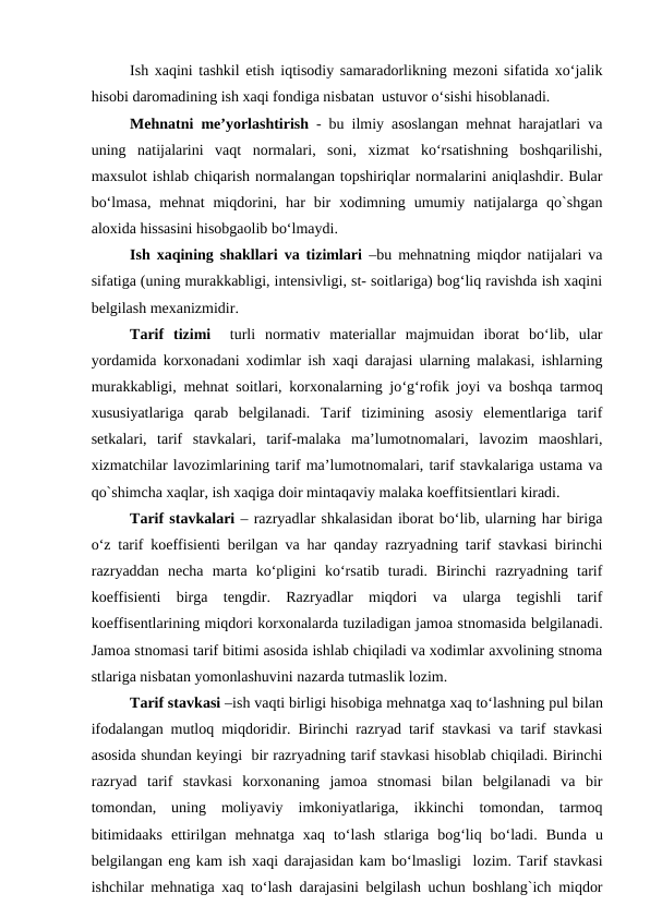 Ish xaqini tashkil etish iqtisodiy samaradorlikning mezoni sifatida xo‘jalik
hisobi daromadining ish xaqi fondiga nisbatan  ustuvor o‘sishi hisoblanadi. 
Mehnatni  me’yorlashtirish - bu ilmiy asoslangan mehnat harajatlari va
uning  natijalarini  vaqt  normalari,  soni,  xizmat  ko‘rsatishning  boshqarilishi,
maxsulot ishlab chiqarish normalangan topshiriqlar normalarini aniqlashdir. Bular
bo‘lmasa,  mehnat  miqdorini,  har  bir  xodimning  umumiy  natijalarga  qo`shgan
aloxida hissasini hisobgaolib bo‘lmaydi.
Ish xaqining shakllari va tizimlari –bu mehnatning miqdor natijalari va
sifatiga (uning murakkabligi, intensivligi, st- soitlariga) bog‘liq ravishda ish xaqini
belgilash mexanizmidir.
Tarif  tizimi  turli  normativ  materiallar  majmuidan  iborat  bo‘lib,  ular
yordamida korxonadani xodimlar ish xaqi darajasi ularning malakasi, ishlarning
murakkabligi, mehnat soitlari, korxonalarning jo‘g‘rofik joyi va boshqa tarmoq
xususiyatlariga  qarab  belgilanadi.  Tarif  tizimining  asosiy  elementlariga  tarif
setkalari,  tarif  stavkalari,  tarif-malaka  ma’lumotnomalari,  lavozim  maoshlari,
xizmatchilar lavozimlarining tarif ma’lumotnomalari, tarif stavkalariga ustama va
qo`shimcha xaqlar, ish xaqiga doir mintaqaviy malaka koeffitsientlari kiradi.
Tarif stavkalari – razryadlar shkalasidan iborat bo‘lib, ularning har biriga
o‘z tarif koeffisienti berilgan va har qanday razryadning tarif stavkasi birinchi
razryaddan  necha  marta  ko‘pligini  ko‘rsatib  turadi.  Birinchi  razryadning  tarif
koeffisienti  birga  tengdir.  Razryadlar  miqdori  va  ularga  tegishli  tarif
koeffisentlarining miqdori korxonalarda tuziladigan jamoa stnomasida belgilanadi.
Jamoa stnomasi tarif bitimi asosida ishlab chiqiladi va xodimlar axvolining stnoma
stlariga nisbatan yomonlashuvini nazarda tutmaslik lozim. 
Tarif stavkasi –ish vaqti birligi hisobiga mehnatga xaq to‘lashning pul bilan
ifodalangan mutloq miqdoridir. Birinchi razryad tarif stavkasi va tarif stavkasi
asosida shundan keyingi  bir razryadning tarif stavkasi hisoblab chiqiladi. Birinchi
razryad  tarif  stavkasi  korxonaning  jamoa  stnomasi  bilan  belgilanadi  va  bir
tomondan,  uning  moliyaviy  imkoniyatlariga,  ikkinchi  tomondan,  tarmoq
bitimidaaks  ettirilgan  mehnatga  xaq  to‘lash  stlariga  bog‘liq  bo‘ladi.  Bunda u
belgilangan eng kam ish xaqi darajasidan kam bo‘lmasligi  lozim. Tarif stavkasi
ishchilar mehnatiga xaq to‘lash darajasini belgilash uchun boshlang`ich miqdor
