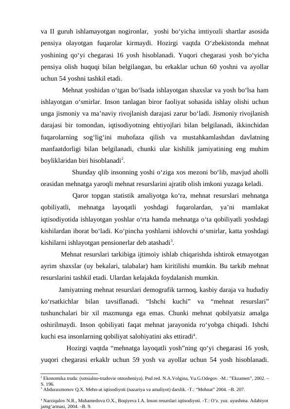 va II guruh ishlamayotgan nogironlar,  yoshi bo‘yicha imtiyozli shartlar asosida
pensiya  olayotgan  fuqarolar  kirmaydi.  Hozirgi  vaqtda  O‘zbekistonda  mehnat
yoshining qo‘yi chegarasi 16 yosh hisoblanadi. Yuqori chegarasi yosh bo‘yicha
pensiya olish huquqi bilan belgilangan, bu erkaklar uchun 60 yoshni va ayollar
uchun 54 yoshni tashkil etadi.
          Mehnat yoshidan o‘tgan bo‘lsada ishlayotgan shaxslar va yosh bo‘lsa ham
ishlayotgan o‘smirlar. Inson tanlagan biror faoliyat sohasida ishlay olishi uchun
unga jismoniy va ma’naviy rivojlanish darajasi zarur bo‘ladi. Jismoniy rivojlanish
darajasi bir tomondan, iqtisodiyotning ehtiyojlari bilan belgilanadi, ikkinchidan
fuqarolarning  sog‘lig‘ini  muhofaza  qilish  va  mustahkamlashdan  davlatning
manfaatdorligi bilan belgilanadi, chunki ular kishilik jamiyatining eng muhim
boyliklaridan biri hisoblanadi2.
              Shunday qlib insonning yoshi o‘ziga xos mezoni bo‘lib, mavjud aholli
orasidan mehnatga yaroqli mehnat resurslarini ajratib olish imkoni yuzaga keladi. 
          Qaror topgan statistik amaliyotga ko‘ra, mehnat resurslari mehnatga
qobiliyatli,  mehnatga  layoqatli  yoshdagi  fuqarolardan,  ya’ni  mamlakat
iqtisodiyotida ishlayotgan yoshlar o‘rta hamda mehnatga o‘ta qobiliyatli yoshdagi
kishilardan iborat bo‘ladi. Ko‘pincha yoshlarni ishlovchi o‘smirlar, katta yoshdagi
kishilarni ishlayotgan pensionerlar deb atashadi3.              
         Mehnat resurslari tarkibiga ijtimoiy ishlab chiqarishda ishtirok etmayotgan
ayrim shaxslar (uy bekalari, talabalar) ham kiritilishi mumkin. Bu tarkib mehnat
resurslarini tashkil etadi. Ulardan kelajakda foydalanish mumkin.
         Jamiyatning mehnat resurslari demografik tarmoq, kasbiy daraja va hududiy
ko‘rsatkichlar  bilan  tavsiflanadi.  “Ishchi  kuchi”  va  “mehnat  resurslari”
tushunchalari bir xil mazmunga ega emas. Chunki mehnat qobilyatsiz amalga
oshirilmaydi. Inson qobiliyati faqat mehnat jarayonida ro‘yobga chiqadi. Ishchi
kuchi esa insonlarning qobiliyat salohiyatini aks ettiradi4.   
          Hozirgi vaqtda “mehnatga layoqatli yosh”ning qo‘yi chegarasi 16 yosh,
yuqori chegarasi erkaklr uchun 59 yosh va ayollar uchun 54 yosh hisoblanadi.
2 Ekonomika truda: (sotsialno-trudovie otnosheniya). Pod red. N.A.Volgina, Yu.G.Odegov. -M.: ”Ekzamen”, 2002. –
S. 196.  
3 Abduraxmonov Q.X. Mehn-at iqtisodiyoti (nazariya va amaliyot) darslik. -T.: “Mehnat” 2004. –B. 207.
4 Narziqulov N.R., Muhamedova O.X., Boqiyeva I.A. Inson resurslari iqtisodiyoti. -T.: O‘z. yoz. uyushma. Adabiyot
jamg‘armasi, 2004. –B. 9.
