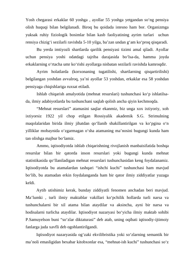 Yosh chegarasi erkaklar 60 yoshga , ayollar 55 yoshga yetgandan so‘ng pensiya
olish huquqi bilan belgilanadi. Biroq bu qoidada istesno ham bor. Organizmga
yuksak ruhiy fiziologik bosimlar bilan kasb faoliyatining ayrim turlari  uchun
rensiya chizig‘i sezilarli ravishda 5-10 yilga, ba’zan undan g‘am ko‘proq qisqaradi.
Bu yerda imtiyozli shartlarda qarilik pensiyasi tizimi amal qiladi. Ayollar
uchun  pensiya  yoshi  odatdagi  tajriba  darajasida  bo‘lsa-da,  hamma  joyda
erkaklarning o‘rtacha umr ko‘rishi ayollarga nisbatan sezilarli ravishda kamroqdir.
Ayrim  holatlarda  (korxonaning  tugatilishi,  shartlarning  qisqartirilishi)
belgilangan yoshdan avvalroq, ya’ni ayollar 53 yoshdan, erkaklar esa 58 yoshdan
pensiyaga chiqishlariga ruxsat etiladi.
Ishlab chiqarish amalyotida (mehnat resurslari) tushunchasi ko‘p ishlatilsa-
da, ilmiy adabiyotlarda bu tushunchani saqlab qolish ancha qiyin kechmoqda.
“Mehnat resurslari” atamasini saqlar ekanmiz, biz unga xox ixtiyoriy, xoh
ixtiyorsiz  1922  yil  chop  etilgan  Rossiyalik  akademik  S.G.  Strimulning
maqolalaridan birida ilmiy jihatdan qo‘llanib shakillantirilgan va ko‘pgina o‘n
yilliklar mobaynida o‘zgarmagan o‘sha atamaning ma’nosini bugungi kunda ham
tan olishga majbur bo‘lamiz.
Ammo, iqtisodiyotda ishlab chiqarishning rivojlanish manbaisifatida boshqa
resurslar  bilan  bir  qatorda  inson  resurslari  yoki  bugungi  kunda  mehnat
statistikasida qo‘llaniladigan mehnat resurslari tushunchasidan keng foydalanamiz.
Iqtisodiyotda bu atamalardan tashqari “ishchi kuchi” tushunchasi  ham mavjud
bo‘lib, bu atamadan erkin foydalanganda ham bir qator ilmiy ziddiyatlar yuzaga
keldi.
Aytib utishimiz kerak, bunday ziddiyatli fenomen anchadan beri mavjud.
Ma’lumki  ,  turli  ilmiy  maktablar  vakillari  ko‘pchilik  hollarda  turli  narsa  va
tushunchalarni  bir  xil  atama  bilan  ataydilar  va  aksincha,  ayni  bir  narsa  va
hodisalarni turlicha ataydilar. Iqtisodiyot nazaryasi bo‘yicha ilmiy maktab sohibi
P.Samuyelson buni “so‘zlar diktaturasi” deb atab, uning oqibati iqtisodiy-ijtimoiy
fanlarga juda xavfli deb ogohlantirilgandi.
Iqtisodiyot nazaryasida og‘zaki ekvilibristika yoki so‘zlarning semantik bir
ma’noli emasligidan bexabar kitobxonlar esa, “mehnat-ish kuchi” tushunchasi so‘z
