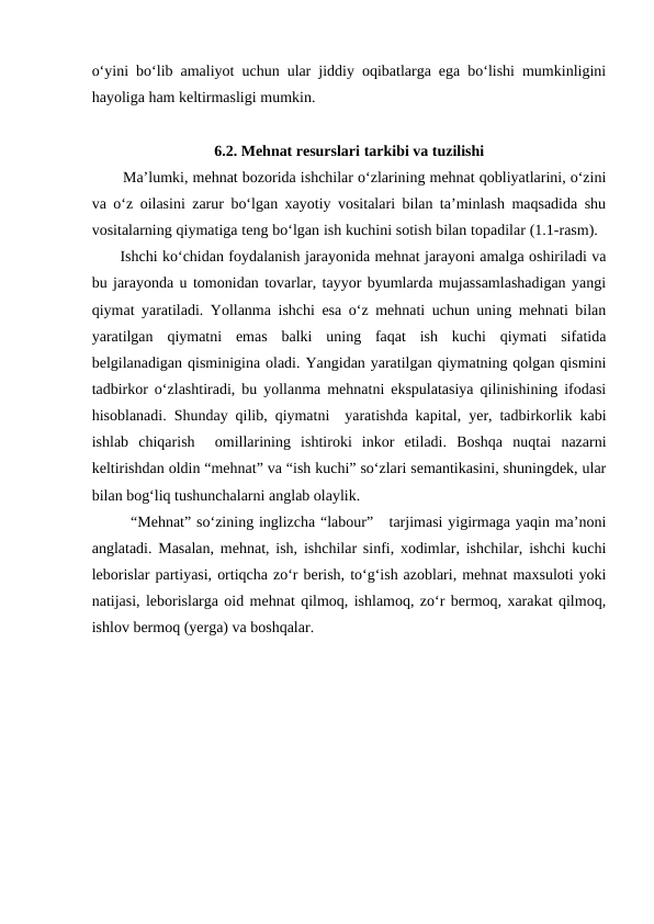o‘yini bo‘lib amaliyot uchun ular jiddiy oqibatlarga ega bo‘lishi mumkinligini
hayoliga ham keltirmasligi mumkin. 
6.2. Mehnat resurslari tarkibi va tuzilishi
Ma’lumki, mehnat bozorida ishchilar o‘zlarining mehnat qobliyatlarini, o‘zini
va o‘z oilasini zarur bo‘lgan xayotiy vositalari bilan ta’minlash maqsadida shu
vositalarning qiymatiga teng bo‘lgan ish kuchini sotish bilan topadilar (1.1-rasm).  
 Ishchi ko‘chidan foydalanish jarayonida mehnat jarayoni amalga oshiriladi va
bu jarayonda u tomonidan tovarlar, tayyor byumlarda mujassamlashadigan yangi
qiymat yaratiladi. Yollanma ishchi esa o‘z mehnati uchun uning mehnati bilan
yaratilgan  qiymatni  emas  balki  uning  faqat  ish  kuchi  qiymati  sifatida
belgilanadigan qisminigina oladi. Yangidan yaratilgan qiymatning qolgan qismini
tadbirkor o‘zlashtiradi, bu yollanma mehnatni ekspulatasiya qilinishining ifodasi
hisoblanadi. Shunday qilib, qiymatni  yaratishda kapital, yer, tadbirkorlik kabi
ishlab  chiqarish   omillarining  ishtiroki  inkor  etiladi.  Boshqa  nuqtai  nazarni
keltirishdan oldin “mehnat” va “ish kuchi” so‘zlari semantikasini, shuningdek, ular
bilan bog‘liq tushunchalarni anglab olaylik.
“Mehnat” so‘zining inglizcha “labour”   tarjimasi yigirmaga yaqin ma’noni
anglatadi. Masalan, mehnat, ish, ishchilar sinfi, xodimlar, ishchilar, ishchi kuchi
leborislar partiyasi, ortiqcha zo‘r berish, to‘g‘ish azoblari, mehnat maxsuloti yoki
natijasi, leborislarga oid mehnat qilmoq, ishlamoq, zo‘r bermoq, xarakat qilmoq,
ishlov bermoq (yerga) va boshqalar.
