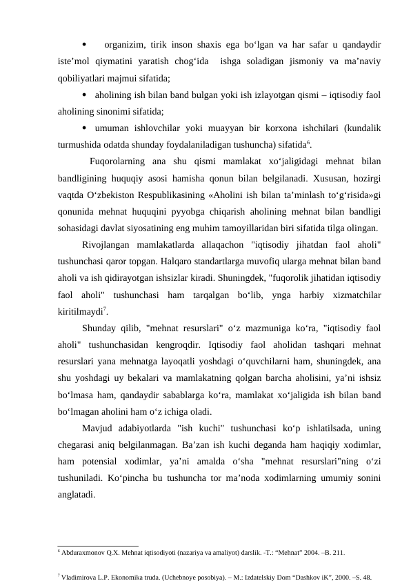 
  organizim, tirik inson shaxis ega bo‘lgan va har safar u qandaydir
iste’mol  qiymatini  yaratish  chog‘ida   ishga  soladigan  jismoniy  va  ma’naviy
qobiliyatlari majmui sifatida;   

aholining ish bilan band bulgan yoki ish izlayotgan qismi – iqtisodiy faol
aholining sinonimi sifatida;

umuman  ishlovchilar  yoki  muayyan  bir  korxona  ishchilari  (kundalik
turmushida odatda shunday foydalaniladigan tushuncha) sifatida6.    
 Fuqorolarning  ana  shu  qismi  mamlakat  xo‘jaligidagi  mehnat  bilan
bandligining huquqiy asosi hamisha qonun bilan belgilanadi. Xususan, hozirgi
vaqtda O‘zbekiston Respublikasining «Aholini ish bilan ta’minlash to‘g‘risida»gi
qonunida mehnat huquqini pyyobga chiqarish aholining mehnat bilan bandligi
sohasidagi davlat siyosatining eng muhim tamoyillaridan biri sifatida tilga olingan.
Rivojlangan  mamlakatlarda  allaqachon  "iqtisodiy  jihatdan  faol  aholi"
tushunchasi qaror topgan. Halqaro standartlarga muvofiq ularga mehnat bilan band
aholi va ish qidirayotgan ishsizlar kiradi. Shuningdek, "fuqorolik jihatidan iqtisodiy
faol  aholi"  tushunchasi  ham  tarqalgan  bo‘lib,  ynga  harbiy  xizmatchilar
kiritilmaydi7. 
Shunday qilib, "mehnat resurslari" o‘z mazmuniga ko‘ra, "iqtisodiy faol
aholi"  tushunchasidan  kengroqdir.  Iqtisodiy  faol  aholidan  tashqari  mehnat
resurslari yana mehnatga layoqatli yoshdagi o‘quvchilarni ham, shuningdek, ana
shu yoshdagi uy bekalari va mamlakatning qolgan barcha aholisini, ya’ni ishsiz
bo‘lmasa ham, qandaydir sabablarga ko‘ra, mamlakat xo‘jaligida ish bilan band
bo‘lmagan aholini ham o‘z ichiga oladi.
Mavjud  adabiyotlarda  "ish  kuchi"  tushunchasi  ko‘p  ishlatilsada,  uning
chegarasi aniq belgilanmagan. Ba’zan ish kuchi deganda ham haqiqiy xodimlar,
ham  potensial  xodimlar,  ya’ni  amalda  o‘sha  "mehnat  resurslari"ning  o‘zi
tushuniladi. Ko‘pincha bu tushuncha tor ma’noda xodimlarning umumiy sonini
anglatadi.
6 Abduraxmonov Q.X. Mehnat iqtisodiyoti (nazariya va amaliyot) darslik. -T.: “Mehnat” 2004. –B. 211.
7 Vladimirova L.P. Ekonomika truda. (Uchebnoye posobiya). – M.: Izdatelskiy Dom “Dashkov iK”, 2000. –S. 48.
