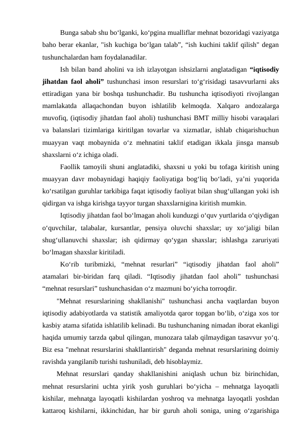 Bunga sabab shu bo‘lganki, ko‘pgina mualliflar mehnat bozoridagi vaziyatga
baho berar ekanlar, "ish kuchiga bo‘lgan talab”, “ish kuchini taklif qilish" degan
tushunchalardan ham foydalanadilar.
Ish bilan band aholini va ish izlayotgan ishsizlarni anglatadigan “iqtisodiy
jihatdan faol aholi” tushunchasi inson resurslari to‘g‘risidagi tasavvurlarni aks
ettiradigan yana bir boshqa tushunchadir. Bu tushuncha iqtisodiyoti rivojlangan
mamlakatda  allaqachondan  buyon  ishlatilib  kelmoqda.  Xalqaro  andozalarga
muvofiq, (iqtisodiy jihatdan faol aholi) tushunchasi BMT milliy hisobi varaqalari
va balanslari tizimlariga kiritilgan tovarlar va xizmatlar, ishlab chiqarishuchun
muayyan vaqt  mobaynida o‘z mehnatini  taklif  etadigan ikkala jinsga  mansub
shaxslarni o‘z ichiga oladi.
Faollik tamoyili shuni anglatadiki, shaxsni u yoki bu tofaga kiritish uning
muayyan davr mobaynidagi haqiqiy faoliyatiga bog‘liq bo‘ladi, ya’ni yuqorida
ko‘rsatilgan guruhlar tarkibiga faqat iqtisodiy faoliyat bilan shug‘ullangan yoki ish
qidirgan va ishga kirishga tayyor turgan shaxslarnigina kiritish mumkin.
Iqtisodiy jihatdan faol bo‘lmagan aholi kunduzgi o‘quv yurtlarida o‘qiydigan
o‘quvchilar,  talabalar,  kursantlar,  pensiya  oluvchi  shaxslar;  uy  xo‘jaligi  bilan
shug‘ullanuvchi  shaxslar;  ish  qidirmay  qo‘ygan  shaxslar;  ishlashga  zaruriyati
bo‘lmagan shaxslar kiritiladi.
Ko‘rib  turibmizki,  “mehnat  resurlari”  “iqtisodiy  jihatdan  faol  aholi”
atamalari  bir-biridan  farq  qiladi.  “Iqtisodiy  jihatdan  faol  aholi”  tushunchasi
“mehnat resurslari” tushunchasidan o‘z mazmuni bo‘yicha torroqdir. 
        "Mehnat  resurslarining  shakllanishi"  tushunchasi  ancha  vaqtlardan  buyon
iqtisodiy adabiyotlarda va statistik amaliyotda qaror topgan bo‘lib, o‘ziga xos tor
kasbiy atama sifatida ishlatilib kelinadi. Bu tushunchaning nimadan iborat ekanligi
haqida umumiy tarzda qabul qilingan, munozara talab qilmaydigan tasavvur yo‘q.
Biz esa "mehnat resurslarini shakllantirish" deganda mehnat resurslarining doimiy
ravishda yangilanib turishi tushuniladi, deb hisoblaymiz.
Mehnat  resurslari  qanday  shakllanishini  aniqlash  uchun  biz  birinchidan,
mehnat  resurslarini  uchta  yirik  yosh  guruhlari  bo‘yicha  –  mehnatga  layoqatli
kishilar, mehnatga layoqatli kishilardan yoshroq va mehnatga layoqatli yoshdan
kattaroq kishilarni, ikkinchidan, har bir guruh aholi soniga, uning o‘zgarishiga
