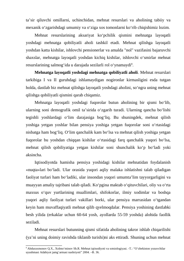 ta’sir qiluvchi omillarni, uchinchidan, mehnat resurslari va aholining tabiiy va
mexanik o‘zgarishdagi umumiy va o‘ziga xos tomonlarni ko‘rib chiqishimiz lozim.
Mehnat  resurslarining  aksariyat  ko‘pchilik  qismini  mehnatga  layoqatli
yoshdagi  mehnatga  qobiliyatli  aholi  tashkil  etadi.  Mehnat  qilishga  layoqatli
yoshdan katta kishilar, ishlovchi pensionerlar va amalda "nol" vazifasini bajaruvchi
shaxslar, mehnatga layoqatli yoshdan kichiq kishilar, ishlovchi o‘smirlar mehnat
resurslarining salmog‘ida u darajada sezilarli rol o‘ynamaydi8.
Mehnatga layoqatli yoshdagi mehnatga qobiliyatli aholi. Mehnat resurslari
tarkibiga I va II guruhdagi ishlamaydigan nogironlar kirmasligini esda tutgan
holda, dastlab biz mehnat qilishga layoqatli yoshdagi aholini, so‘ngra uning mehnat
qilishga qobiliyatli qismini qarab chiqamiz.
Mehnatga  layoqatli  yoshdagi  fuqorolar  butun  aholining  bir  qismi  bo‘lib,
ularning soni demografik omil ta’sirida o‘zgarib turadi. Ularning qancha bo‘lishi
tegishli  yoshlardagi  o‘lim  darajasiga  bog‘liq.  Bu  shuningdek,  mehnat  qilish
yoshiga yetgan yoshlar bilan pensiya yoshiga yetgan fuqorolar soni o‘rtasidagi
nisbatga ham bog‘liq. O‘lim qanchalik kam bo‘lsa va mehnat qilish yoshiga yetgan
fuqorolar bu yoshdan chiqqan kishilar o‘rtasidagi farq qanchalik yuqori bo‘lsa,
mehnat  qilish  qobiliyatiga  yetgan  kishilar  soni  shunchalik  ko‘p  bo‘ladi  yoki
aksincha.
Iqtisodiyotda  hamisha  pensiya  yoshidagi  kishilar  mehnatidan  foydalanish
«nuqta»lari bo‘ladi. Ular orasida yuqori aqliy malaka ishlatishni talab qiladigan
faoliyat turlari ham bo‘ladiki, ular insondan yuqori umumta’lim tayyorgarligini va
muayyan amaliy tajribani talab qiladi. Ko‘pgina maktab o‘qituvchilari, oliy va o‘rta
maxsus  o‘quv yurtlarining muallimlari, shifokorlar, ilmiy xodimlar  va boshqa
yuqori aqliy faoliyat turlari vakillari borki, ular pensiya marrasidan o‘tgandan
keyin ham muvaffaqiyatli mehnat qilib qyelmoqdalar. Pensiya yoshining dastlabki
besh yilida (erkaklar uchun 60-64 yosh, ayollarda 55-59 yoshda) alohida faollik
seziladi.
Mehnat resurslari butunning qismi sifatida aholining takror ishlab chiqarilishi
(ya’ni uning doimiy ravishda tiklanib turishi)ni aks ettiradi. Shuning uchun mehnat
8 Abduraxmonov Q.X., Xolmo‘minov Sh.R. Mehnat iqtisodiyoti va sotsiologiyasi. -T.: “O‘zbekiston yozuvchilar 
uyushmasi Adabiyot jamg‘armasi nashriyoti” 2004. –B. 36.
