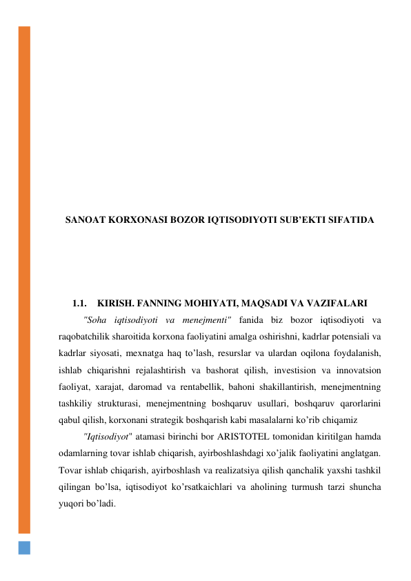  
 
 
 
 
 
 
 
 
 
SANOAT KORXONASI BOZOR IQTISODIYOTI SUB’EKTI SIFATIDA 
 
 
 
 
1.1. KIRISH. FANNING MOHIYATI, MAQSADI VA VAZIFALARI 
"Soha iqtisodiyoti va menejmenti" fanida biz bozor iqtisodiyoti va 
raqobatchilik sharoitida korxona faoliyatini amalga oshirishni, kadrlar potensiali va 
kadrlar siyosati, mexnatga haq to’lash, resurslar va ulardan oqilona foydalanish, 
ishlab chiqarishni rejalashtirish va bashorat qilish, investision va innovatsion 
faoliyat, xarajat, daromad va rentabellik, bahoni shakillantirish, menejmentning 
tashkiliy strukturasi, menejmentning boshqaruv usullari, boshqaruv qarorlarini 
qabul qilish, korxonani strategik boshqarish kabi masalalarni ko’rib chiqamiz 
"Iqtisodiyot" atamasi birinchi bor ARISTOTEL tomonidan kiritilgan hamda 
odamlarning tovar ishlab chiqarish, ayirboshlashdagi xo’jalik faoliyatini anglatgan. 
Tovar ishlab chiqarish, ayirboshlash va realizatsiya qilish qanchalik yaxshi tashkil 
qilingan bo’lsa, iqtisodiyot ko’rsatkaichlari va aholining turmush tarzi shuncha 
yuqori bo’ladi. 
