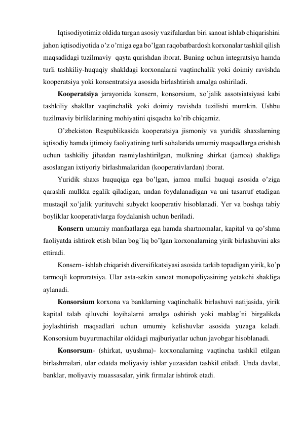 Iqtisodiyotimiz oldida turgan asosiy vazifalardan biri sanoat ishlab chiqarishini 
jahon iqtisodiyotida o’z o’rniga ega bo’lgan raqobatbardosh korxonalar tashkil qilish 
maqsadidagi tuzilmaviy  qayta qurishdan iborat. Buning uchun integratsiya hamda 
turli tashkiliy-huquqiy shakldagi korxonalarni vaqtinchalik yoki doimiy ravishda 
kooperatsiya yoki konsentratsiya asosida birlashtirish amalga oshiriladi. 
Kooperatsiya jarayonida konsern, konsorsium, xo’jalik assotsiatsiyasi kabi 
tashkiliy shakllar vaqtinchalik yoki doimiy ravishda tuzilishi mumkin. Ushbu 
tuzilmaviy birliklarining mohiyatini qisqacha ko’rib chiqamiz. 
O’zbekiston Respublikasida kooperatsiya jismoniy va yuridik shaxslarning 
iqtisodiy hamda ijtimoiy faoliyatining turli sohalarida umumiy maqsadlarga erishish 
uchun tashkiliy jihatdan rasmiylashtirilgan, mulkning shirkat (jamoa) shakliga 
asoslangan ixtiyoriy birlashmalaridan (kooperativlardan) iborat. 
Yuridik shaxs huquqiga ega bo’lgan, jamoa mulki huquqi asosida o’ziga 
qarashli mulkka egalik qiladigan, undan foydalanadigan va uni tasarruf etadigan 
mustaqil xo’jalik yurituvchi subyekt kooperativ hisoblanadi. Yer va boshqa tabiy 
boyliklar kooperativlarga foydalanish uchun beriladi. 
Konsern umumiy manfaatlarga ega hamda shartnomalar, kapital va qo’shma 
faoliyatda ishtirok etish bilan bog῾liq bo’lgan korxonalarning yirik birlashuvini aks 
ettiradi. 
Konsern- ishlab chiqarish diversifikatsiyasi asosida tarkib topadigan yirik, ko’p 
tarmoqli koproratsiya. Ular asta-sekin sanoat monopoliyasining yetakchi shakliga 
aylanadi. 
Konsorsium korxona va banklarning vaqtinchalik birlashuvi natijasida, yirik 
kapital talab qiluvchi loyihalarni amalga oshirish yoki mablag῾ni birgalikda 
joylashtirish maqsadlari uchun umumiy kelishuvlar asosida yuzaga keladi. 
Konsorsium buyurtmachilar oldidagi majburiyatlar uchun javobgar hisoblanadi.   
Konsorsum- (shirkat, uyushma)- korxonalarning vaqtincha tashkil etilgan 
birlashmalari, ular odatda moliyaviy ishlar yuzasidan tashkil etiladi. Unda davlat, 
banklar, moliyaviy muassasalar, yirik firmalar ishtirok etadi. 
