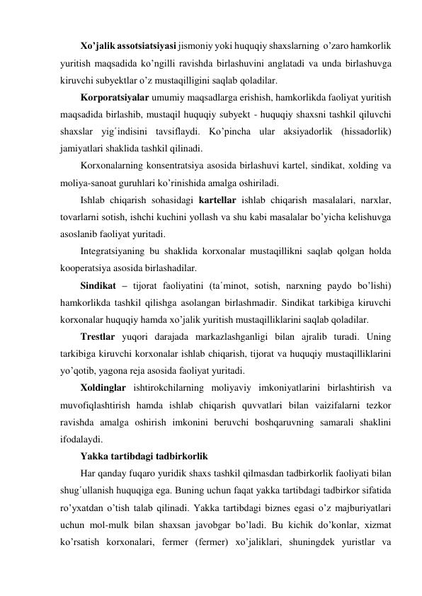 Xo’jalik assotsiatsiyasi jismoniy yoki huquqiy shaxslarning  o’zaro hamkorlik 
yuritish maqsadida ko’ngilli ravishda birlashuvini anglatadi va unda birlashuvga 
kiruvchi subyektlar o’z mustaqilligini saqlab qoladilar. 
Korporatsiyalar umumiy maqsadlarga erishish, hamkorlikda faoliyat yuritish 
maqsadida birlashib, mustaqil huquqiy subyekt - huquqiy shaxsni tashkil qiluvchi 
shaxslar yig῾indisini tavsiflaydi. Ko’pincha ular aksiyadorlik (hissadorlik) 
jamiyatlari shaklida tashkil qilinadi. 
Korxonalarning konsentratsiya asosida birlashuvi kartel, sindikat, xolding va 
moliya-sanoat guruhlari ko’rinishida amalga oshiriladi. 
Ishlab chiqarish sohasidagi kartellar ishlab chiqarish masalalari, narxlar, 
tovarlarni sotish, ishchi kuchini yollash va shu kabi masalalar bo’yicha kelishuvga 
asoslanib faoliyat yuritadi. 
Integratsiyaning bu shaklida korxonalar mustaqillikni saqlab qolgan holda 
kooperatsiya asosida birlashadilar. 
Sindikat – tijorat faoliyatini (ta῾minot, sotish, narxning paydo bo’lishi) 
hamkorlikda tashkil qilishga asolangan birlashmadir. Sindikat tarkibiga kiruvchi 
korxonalar huquqiy hamda xo’jalik yuritish mustaqilliklarini saqlab qoladilar. 
Trestlar yuqori darajada markazlashganligi bilan ajralib turadi. Uning 
tarkibiga kiruvchi korxonalar ishlab chiqarish, tijorat va huquqiy mustaqilliklarini 
yo’qotib, yagona reja asosida faoliyat yuritadi. 
Xoldinglar ishtirokchilarning moliyaviy imkoniyatlarini birlashtirish va 
muvofiqlashtirish hamda ishlab chiqarish quvvatlari bilan vaizifalarni tezkor 
ravishda amalga oshirish imkonini beruvchi boshqaruvning samarali shaklini 
ifodalaydi. 
Yakka tartibdagi tadbirkorlik 
Har qanday fuqaro yuridik shaxs tashkil qilmasdan tadbirkorlik faoliyati bilan 
shug῾ullanish huquqiga ega. Buning uchun faqat yakka tartibdagi tadbirkor sifatida 
ro’yxatdan o’tish talab qilinadi. Yakka tartibdagi biznes egasi o’z majburiyatlari 
uchun mol-mulk bilan shaxsan javobgar bo’ladi. Bu kichik do’konlar, xizmat 
ko’rsatish korxonalari, fermer (fermer) xo’jaliklari, shuningdek yuristlar va 
