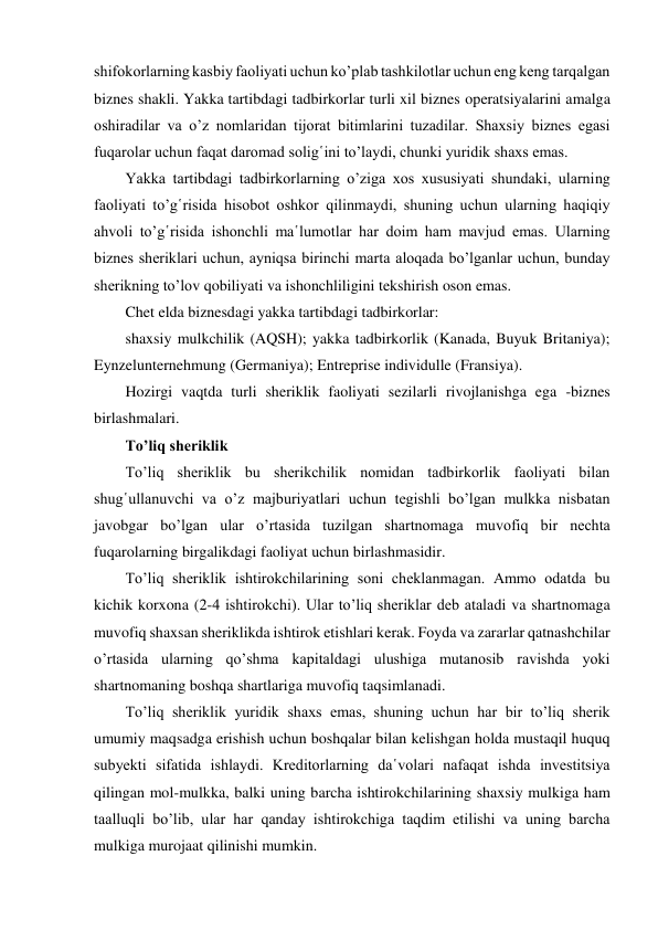 shifokorlarning kasbiy faoliyati uchun ko’plab tashkilotlar uchun eng keng tarqalgan 
biznes shakli. Yakka tartibdagi tadbirkorlar turli xil biznes operatsiyalarini amalga 
oshiradilar va o’z nomlaridan tijorat bitimlarini tuzadilar. Shaxsiy biznes egasi 
fuqarolar uchun faqat daromad solig῾ini to’laydi, chunki yuridik shaxs emas. 
Yakka tartibdagi tadbirkorlarning o’ziga xos xususiyati shundaki, ularning 
faoliyati to’g῾risida hisobot oshkor qilinmaydi, shuning uchun ularning haqiqiy 
ahvoli to’g῾risida ishonchli ma῾lumotlar har doim ham mavjud emas. Ularning 
biznes sheriklari uchun, ayniqsa birinchi marta aloqada bo’lganlar uchun, bunday 
sherikning to’lov qobiliyati va ishonchliligini tekshirish oson emas. 
Chet elda biznesdagi yakka tartibdagi tadbirkorlar: 
shaxsiy mulkchilik (AQSH); yakka tadbirkorlik (Kanada, Buyuk Britaniya); 
Eynzelunternehmung (Germaniya); Entreprise individulle (Fransiya). 
Hozirgi vaqtda turli sheriklik faoliyati sezilarli rivojlanishga ega -biznes 
birlashmalari. 
To’liq sheriklik 
To’liq sheriklik bu sherikchilik nomidan tadbirkorlik faoliyati bilan 
shug῾ullanuvchi va o’z majburiyatlari uchun tegishli bo’lgan mulkka nisbatan 
javobgar bo’lgan ular o’rtasida tuzilgan shartnomaga muvofiq bir nechta 
fuqarolarning birgalikdagi faoliyat uchun birlashmasidir. 
To’liq sheriklik ishtirokchilarining soni cheklanmagan. Ammo odatda bu 
kichik korxona (2-4 ishtirokchi). Ular to’liq sheriklar deb ataladi va shartnomaga 
muvofiq shaxsan sheriklikda ishtirok etishlari kerak. Foyda va zararlar qatnashchilar 
o’rtasida ularning qo’shma kapitaldagi ulushiga mutanosib ravishda yoki 
shartnomaning boshqa shartlariga muvofiq taqsimlanadi. 
To’liq sheriklik yuridik shaxs emas, shuning uchun har bir to’liq sherik 
umumiy maqsadga erishish uchun boshqalar bilan kelishgan holda mustaqil huquq 
subyekti sifatida ishlaydi. Kreditorlarning da῾volari nafaqat ishda investitsiya 
qilingan mol-mulkka, balki uning barcha ishtirokchilarining shaxsiy mulkiga ham 
taalluqli bo’lib, ular har qanday ishtirokchiga taqdim etilishi va uning barcha 
mulkiga murojaat qilinishi mumkin. 
