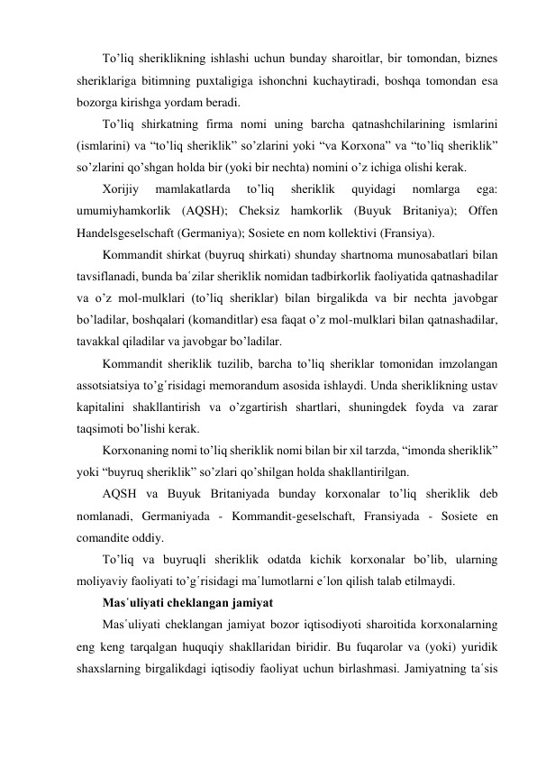 To’liq sheriklikning ishlashi uchun bunday sharoitlar, bir tomondan, biznes 
sheriklariga bitimning puxtaligiga ishonchni kuchaytiradi, boshqa tomondan esa 
bozorga kirishga yordam beradi. 
To’liq shirkatning firma nomi uning barcha qatnashchilarining ismlarini 
(ismlarini) va “to’liq sheriklik” so’zlarini yoki “va Korxona” va “to’liq sheriklik” 
so’zlarini qo’shgan holda bir (yoki bir nechta) nomini o’z ichiga olishi kerak. 
Xorijiy 
mamlakatlarda 
to’liq 
sheriklik 
quyidagi 
nomlarga 
ega: 
umumiyhamkorlik (AQSH); Cheksiz hamkorlik (Buyuk Britaniya); Offen 
Handelsgeselschaft (Germaniya); Sosiete en nom kollektivi (Fransiya). 
Kommandit shirkat (buyruq shirkati) shunday shartnoma munosabatlari bilan 
tavsiflanadi, bunda ba῾zilar sheriklik nomidan tadbirkorlik faoliyatida qatnashadilar 
va o’z mol-mulklari (to’liq sheriklar) bilan birgalikda va bir nechta javobgar 
bo’ladilar, boshqalari (komanditlar) esa faqat o’z mol-mulklari bilan qatnashadilar, 
tavakkal qiladilar va javobgar bo’ladilar.  
Kommandit sheriklik tuzilib, barcha to’liq sheriklar tomonidan imzolangan 
assotsiatsiya to’g῾risidagi memorandum asosida ishlaydi. Unda sheriklikning ustav 
kapitalini shakllantirish va o’zgartirish shartlari, shuningdek foyda va zarar 
taqsimoti bo’lishi kerak. 
Korxonaning nomi to’liq sheriklik nomi bilan bir xil tarzda, “imonda sheriklik” 
yoki “buyruq sheriklik” so’zlari qo’shilgan holda shakllantirilgan. 
AQSH va Buyuk Britaniyada bunday korxonalar to’liq sheriklik deb 
nomlanadi, Germaniyada - Kommandit-geselschaft, Fransiyada - Sosiete en 
comandite oddiy. 
To’liq va buyruqli sheriklik odatda kichik korxonalar bo’lib, ularning 
moliyaviy faoliyati to’g῾risidagi ma῾lumotlarni e῾lon qilish talab etilmaydi. 
Mas῾uliyati cheklangan jamiyat 
Mas῾uliyati cheklangan jamiyat bozor iqtisodiyoti sharoitida korxonalarning 
eng keng tarqalgan huquqiy shakllaridan biridir. Bu fuqarolar va (yoki) yuridik 
shaxslarning birgalikdagi iqtisodiy faoliyat uchun birlashmasi. Jamiyatning ta῾sis 
