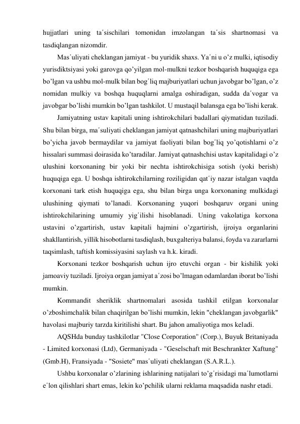 hujjatlari uning ta῾sischilari tomonidan imzolangan ta῾sis shartnomasi va 
tasdiqlangan nizomdir. 
Mas῾uliyati cheklangan jamiyat - bu yuridik shaxs. Ya῾ni u o’z mulki, iqtisodiy 
yurisdiktsiyasi yoki garovga qo’yilgan mol-mulkni tezkor boshqarish huquqiga ega 
bo’lgan va ushbu mol-mulk bilan bog῾liq majburiyatlari uchun javobgar bo’lgan, o’z 
nomidan mulkiy va boshqa huquqlarni amalga oshiradigan, sudda da῾vogar va 
javobgar bo’lishi mumkin bo’lgan tashkilot. U mustaqil balansga ega bo’lishi kerak. 
Jamiyatning ustav kapitali uning ishtirokchilari badallari qiymatidan tuziladi. 
Shu bilan birga, ma῾suliyati cheklangan jamiyat qatnashchilari uning majburiyatlari 
bo’yicha javob bermaydilar va jamiyat faoliyati bilan bog῾liq yo’qotishlarni o’z 
hissalari summasi doirasida ko’taradilar. Jamiyat qatnashchisi ustav kapitalidagi o’z 
ulushini korxonaning bir yoki bir nechta ishtirokchisiga sotish (yoki berish) 
huquqiga ega. U boshqa ishtirokchilarning roziligidan qat῾iy nazar istalgan vaqtda 
korxonani tark etish huquqiga ega, shu bilan birga unga korxonaning mulkidagi 
ulushining qiymati to’lanadi. Korxonaning yuqori boshqaruv organi uning 
ishtirokchilarining umumiy yig῾ilishi hisoblanadi. Uning vakolatiga korxona 
ustavini o’zgartirish, ustav kapitali hajmini o’zgartirish, ijroiya organlarini 
shakllantirish, yillik hisobotlarni tasdiqlash, buxgalteriya balansi, foyda va zararlarni 
taqsimlash, taftish komissiyasini saylash va h.k. kiradi. 
Korxonani tezkor boshqarish uchun ijro etuvchi organ - bir kishilik yoki 
jamoaviy tuziladi. Ijroiya organ jamiyat a῾zosi bo’lmagan odamlardan iborat bo’lishi 
mumkin. 
Kommandit sheriklik shartnomalari asosida tashkil etilgan korxonalar 
o’zboshimchalik bilan chaqirilgan bo’lishi mumkin, lekin "cheklangan javobgarlik" 
havolasi majburiy tarzda kiritilishi shart. Bu jahon amaliyotiga mos keladi. 
AQSHda bunday tashkilotlar "Close Corporation" (Corp.), Buyuk Britaniyada 
- Limited korxonasi (Ltd), Germaniyada - "Geselschaft mit Beschrankter Xaftung" 
(Gmb.H), Fransiyada - "Sosiete" mas῾uliyati cheklangan (S.A.R.L.). 
Ushbu korxonalar o’zlarining ishlarining natijalari to’g῾risidagi ma῾lumotlarni 
e῾lon qilishlari shart emas, lekin ko’pchilik ularni reklama maqsadida nashr etadi. 
