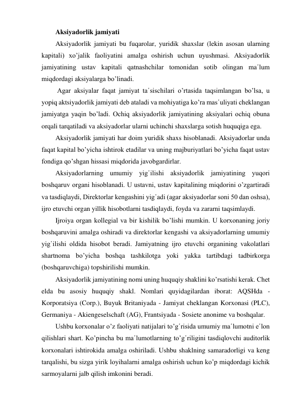 Aksiyadorlik jamiyati 
Aksiyadorlik jamiyati bu fuqarolar, yuridik shaxslar (lekin asosan ularning 
kapitali) xo’jalik faoliyatini amalga oshirish uchun uyushmasi. Aksiyadorlik 
jamiyatining ustav kapitali qatnashchilar tomonidan sotib olingan ma῾lum 
miqdordagi aksiyalarga bo’linadi. 
 Agar aksiyalar faqat jamiyat ta῾sischilari o’rtasida taqsimlangan bo’lsa, u 
yopiq aktsiyadorlik jamiyati deb ataladi va mohiyatiga ko’ra mas῾uliyati cheklangan 
jamiyatga yaqin bo’ladi. Ochiq aksiyadorlik jamiyatining aksiyalari ochiq obuna 
orqali tarqatiladi va aksiyadorlar ularni uchinchi shaxslarga sotish huquqiga ega. 
Aksiyadorlik jamiyati har doim yuridik shaxs hisoblanadi. Aksiyadorlar unda 
faqat kapital bo’yicha ishtirok etadilar va uning majburiyatlari bo’yicha faqat ustav 
fondiga qo’shgan hissasi miqdorida javobgardirlar. 
Aksiyadorlarning umumiy yig῾ilishi aksiyadorlik jamiyatining yuqori 
boshqaruv organi hisoblanadi. U ustavni, ustav kapitalining miqdorini o’zgartiradi 
va tasdiqlaydi, Direktorlar kengashini yig῾adi (agar aksiyadorlar soni 50 dan oshsa), 
ijro etuvchi organ yillik hisobotlarni tasdiqlaydi, foyda va zararni taqsimlaydi. 
Ijroiya organ kollegial va bir kishilik bo’lishi mumkin. U korxonaning joriy 
boshqaruvini amalga oshiradi va direktorlar kengashi va aksiyadorlarning umumiy 
yig῾ilishi oldida hisobot beradi. Jamiyatning ijro etuvchi organining vakolatlari 
shartnoma bo’yicha boshqa tashkilotga yoki yakka tartibdagi tadbirkorga 
(boshqaruvchiga) topshirilishi mumkin. 
Aksiyadorlik jamiyatining nomi uning huquqiy shaklini ko’rsatishi kerak. Chet 
elda bu asosiy huquqiy shakl. Nomlari quyidagilardan iborat: AQSHda - 
Korporatsiya (Corp.), Buyuk Britaniyada - Jamiyat cheklangan Korxonasi (PLC), 
Germaniya - Akiengeselschaft (AG), Frantsiyada - Sosiete anonime va boshqalar. 
Ushbu korxonalar o’z faoliyati natijalari to’g῾risida umumiy ma῾lumotni e῾lon 
qilishlari shart. Ko’pincha bu ma῾lumotlarning to’g῾riligini tasdiqlovchi auditorlik 
korxonalari ishtirokida amalga oshiriladi. Ushbu shaklning samaradorligi va keng 
tarqalishi, bu sizga yirik loyihalarni amalga oshirish uchun ko’p miqdordagi kichik 
sarmoyalarni jalb qilish imkonini beradi. 
