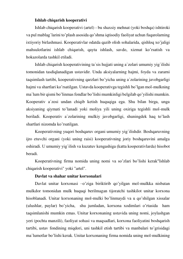 Ishlab chiqarish kooperativi 
Ishlab chiqarish kooperativi (artel) - bu shaxsiy mehnat (yoki boshqa) ishtiroki 
va pul mablag῾larini to’plash asosida qo’shma iqtisodiy faoliyat uchun fuqarolarning 
ixtiyoriy birlashmasi. Kooperativlar odatda qazib olish sohalarida, qishloq xo’jaligi 
mahsulotlarini ishlab chiqarish, qayta ishlash, savdo, xizmat ko’rsatish va 
hokazolarda tashkil etiladi. 
Ishlab chiqarish kooperativining ta῾sis hujjati uning a῾zolari umumiy yig῾ilishi 
tomonidan tasdiqlanadigan ustavidir. Unda aksiyalarning hajmi, foyda va zararni 
taqsimlash tartibi, kooperativning qarzlari bo’yicha uning a῾zolarining javobgarligi 
hajmi va shartlari ko’rsatilgan. Ustavda kooperativga tegishli bo’lgan mol-mulkning 
ma῾lum bir qismi bo’linmas fondlar bo’lishi mumkinligi belgilab qo’yilishi mumkin. 
Kooperativ a῾zosi undan chiqib ketish huquqiga ega. Shu bilan birga, unga 
aksiyaning qiymati to’lanadi yoki moliya yili uning oxiriga tegishli mol-mulk 
beriladi. Kooperativ a῾zolarining mulkiy javobgarligi, shuningdek haq to’lash 
shartlari nizomda ko’rsatilgan. 
Kooperativning yuqori boshqaruv organi umumiy yig῾ilishdir. Boshqaruvning 
ijro etuvchi organi (yoki uning raisi) kooperativning joriy boshqaruvini amalga 
oshiradi. U umumiy yig῾ilish va kuzatuv kengashiga (katta kooperativlarda) hisobot 
beradi. 
Kooperativning firma nomida uning nomi va so’zlari bo’lishi kerak"Ishlab 
chiqarish kooperativi" yoki "artel". 
Davlat va shahar unitar korxonalari 
Davlat unitar korxonasi –o’ziga biriktirib qo’yilgan mol-mulkka nisbatan 
mulkdor tomonidan mulk huquqi berilmagan tijoratchi tashkilot unitar korxona 
hisoblanadi. Unitar korxonaning mol-mulki bo’linmaydi va u qo’shilgan xissalar 
(ulushlar, paylar) bo’yicha,  shu jumladan, korxona xodimlari o’rtasida  ham 
taqsimlanishi mumkin emas. Unitar korxonaning ustavida uning nomi, joylashgan 
yeri (pochta manzili), faoliyat sohasi va maqsadlari, korxona faoliyatini boshqarish 
tartibi, ustav fondining miqdori, uni tashkil etish tartibi va manbalari to’grisidagi 
ma῾lumotlar bo’lishi kerak. Unitar korxonaning firma nomida uning mol-mulkining 
