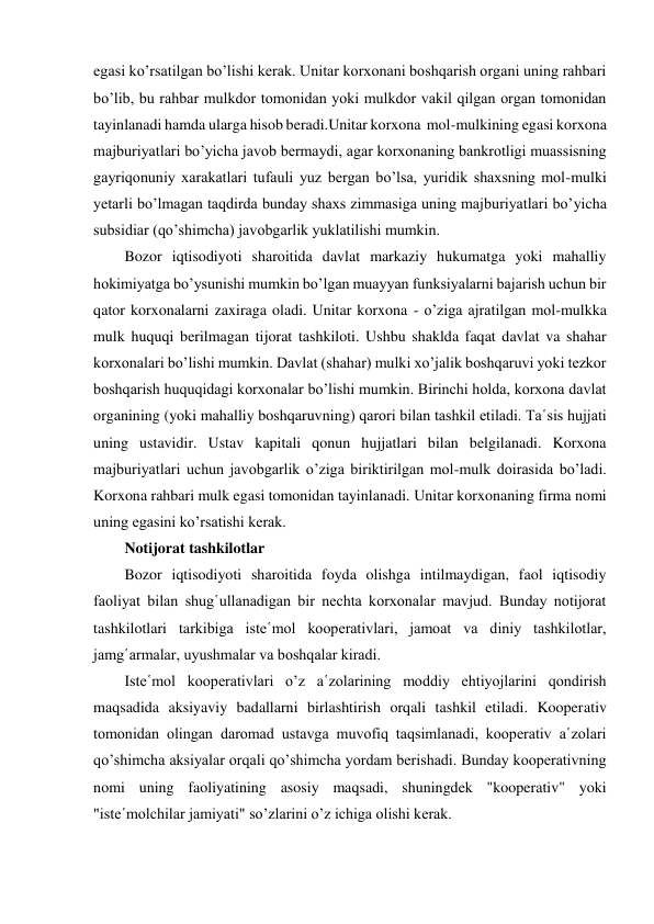 egasi ko’rsatilgan bo’lishi kerak. Unitar korxonani boshqarish organi uning rahbari 
bo’lib, bu rahbar mulkdor tomonidan yoki mulkdor vakil qilgan organ tomonidan 
tayinlanadi hamda ularga hisob beradi.Unitar korxona  mol-mulkining egasi korxona 
majburiyatlari bo’yicha javob bermaydi, agar korxonaning bankrotligi muassisning 
gayriqonuniy xarakatlari tufauli yuz bergan bo’lsa, yuridik shaxsning mol-mulki 
yetarli bo’lmagan taqdirda bunday shaxs zimmasiga uning majburiyatlari bo’yicha 
subsidiar (qo’shimcha) javobgarlik yuklatilishi mumkin. 
Bozor iqtisodiyoti sharoitida davlat markaziy hukumatga yoki mahalliy 
hokimiyatga bo’ysunishi mumkin bo’lgan muayyan funksiyalarni bajarish uchun bir 
qator korxonalarni zaxiraga oladi. Unitar korxona - o’ziga ajratilgan mol-mulkka 
mulk huquqi berilmagan tijorat tashkiloti. Ushbu shaklda faqat davlat va shahar 
korxonalari bo’lishi mumkin. Davlat (shahar) mulki xo’jalik boshqaruvi yoki tezkor 
boshqarish huquqidagi korxonalar bo’lishi mumkin. Birinchi holda, korxona davlat 
organining (yoki mahalliy boshqaruvning) qarori bilan tashkil etiladi. Ta῾sis hujjati 
uning ustavidir. Ustav kapitali qonun hujjatlari bilan belgilanadi. Korxona 
majburiyatlari uchun javobgarlik o’ziga biriktirilgan mol-mulk doirasida bo’ladi. 
Korxona rahbari mulk egasi tomonidan tayinlanadi. Unitar korxonaning firma nomi 
uning egasini ko’rsatishi kerak. 
Notijorat tashkilotlar 
Bozor iqtisodiyoti sharoitida foyda olishga intilmaydigan, faol iqtisodiy 
faoliyat bilan shug῾ullanadigan bir nechta korxonalar mavjud. Bunday notijorat 
tashkilotlari tarkibiga iste῾mol kooperativlari, jamoat va diniy tashkilotlar, 
jamg῾armalar, uyushmalar va boshqalar kiradi. 
Iste῾mol kooperativlari o’z a῾zolarining moddiy ehtiyojlarini qondirish 
maqsadida aksiyaviy badallarni birlashtirish orqali tashkil etiladi. Kooperativ 
tomonidan olingan daromad ustavga muvofiq taqsimlanadi, kooperativ a῾zolari 
qo’shimcha aksiyalar orqali qo’shimcha yordam berishadi. Bunday kooperativning 
nomi uning faoliyatining asosiy maqsadi, shuningdek "kooperativ" yoki 
"iste῾molchilar jamiyati" so’zlarini o’z ichiga olishi kerak. 
