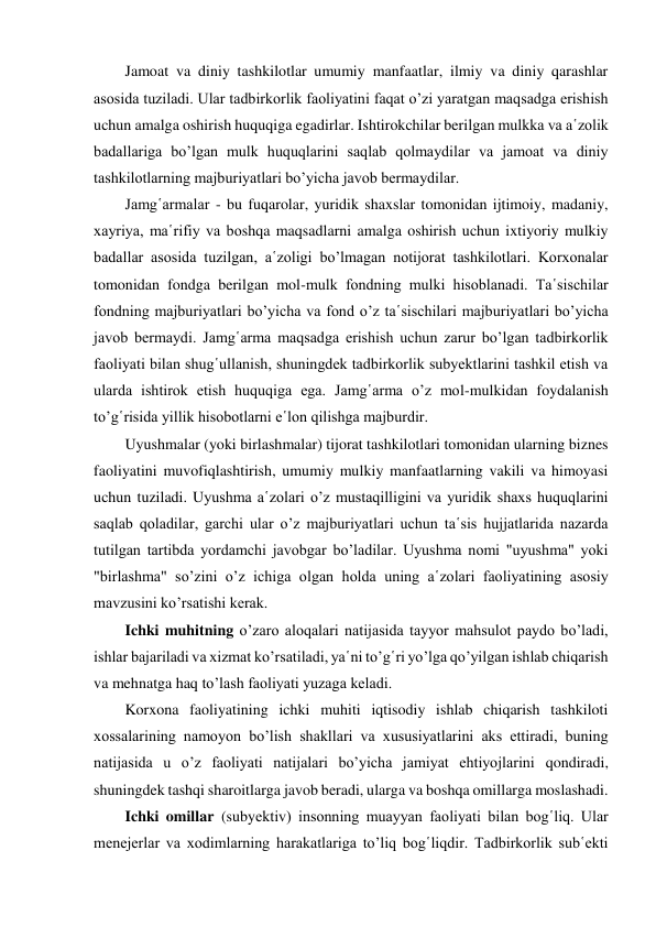 Jamoat va diniy tashkilotlar umumiy manfaatlar, ilmiy va diniy qarashlar 
asosida tuziladi. Ular tadbirkorlik faoliyatini faqat o’zi yaratgan maqsadga erishish 
uchun amalga oshirish huquqiga egadirlar. Ishtirokchilar berilgan mulkka va a῾zolik 
badallariga bo’lgan mulk huquqlarini saqlab qolmaydilar va jamoat va diniy 
tashkilotlarning majburiyatlari bo’yicha javob bermaydilar. 
Jamg῾armalar - bu fuqarolar, yuridik shaxslar tomonidan ijtimoiy, madaniy, 
xayriya, ma῾rifiy va boshqa maqsadlarni amalga oshirish uchun ixtiyoriy mulkiy 
badallar asosida tuzilgan, a῾zoligi bo’lmagan notijorat tashkilotlari. Korxonalar 
tomonidan fondga berilgan mol-mulk fondning mulki hisoblanadi. Ta῾sischilar 
fondning majburiyatlari bo’yicha va fond o’z ta῾sischilari majburiyatlari bo’yicha 
javob bermaydi. Jamg῾arma maqsadga erishish uchun zarur bo’lgan tadbirkorlik 
faoliyati bilan shug῾ullanish, shuningdek tadbirkorlik subyektlarini tashkil etish va 
ularda ishtirok etish huquqiga ega. Jamg῾arma o’z mol-mulkidan foydalanish 
to’g῾risida yillik hisobotlarni e῾lon qilishga majburdir. 
Uyushmalar (yoki birlashmalar) tijorat tashkilotlari tomonidan ularning biznes 
faoliyatini muvofiqlashtirish, umumiy mulkiy manfaatlarning vakili va himoyasi 
uchun tuziladi. Uyushma a῾zolari o’z mustaqilligini va yuridik shaxs huquqlarini 
saqlab qoladilar, garchi ular o’z majburiyatlari uchun ta῾sis hujjatlarida nazarda 
tutilgan tartibda yordamchi javobgar bo’ladilar. Uyushma nomi "uyushma" yoki 
"birlashma" so’zini o’z ichiga olgan holda uning a῾zolari faoliyatining asosiy 
mavzusini ko’rsatishi kerak. 
Ichki muhitning o’zaro aloqalari natijasida tayyor mahsulot paydo bo’ladi, 
ishlar bajariladi va xizmat ko’rsatiladi, ya῾ni to’g῾ri yo’lga qo’yilgan ishlab chiqarish 
va mehnatga haq to’lash faoliyati yuzaga keladi. 
Korxona faoliyatining ichki muhiti iqtisodiy ishlab chiqarish tashkiloti 
xossalarining namoyon bo’lish shakllari va xususiyatlarini aks ettiradi, buning 
natijasida u o’z faoliyati natijalari bo’yicha jamiyat ehtiyojlarini qondiradi, 
shuningdek tashqi sharoitlarga javob beradi, ularga va boshqa omillarga moslashadi. 
Ichki omillar (subyektiv) insonning muayyan faoliyati bilan bog῾liq. Ular 
menejerlar va xodimlarning harakatlariga to’liq bog῾liqdir. Tadbirkorlik sub῾ekti 
