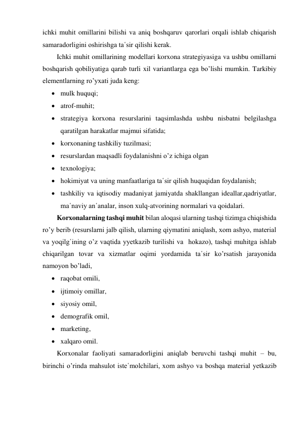 ichki muhit omillarini bilishi va aniq boshqaruv qarorlari orqali ishlab chiqarish 
samaradorligini oshirishga ta῾sir qilishi kerak. 
Ichki muhit omillarining modellari korxona strategiyasiga va ushbu omillarni 
boshqarish qobiliyatiga qarab turli xil variantlarga ega bo’lishi mumkin. Tarkibiy 
elementlarning ro’yxati juda keng:  
 mulk huquqi; 
 atrof-muhit;   
 strategiya korxona resurslarini taqsimlashda ushbu nisbatni belgilashga 
qaratilgan harakatlar majmui sifatida;  
 korxonaning tashkiliy tuzilmasi;  
 resurslardan maqsadli foydalanishni o’z ichiga olgan 
 texnologiya;   
 hokimiyat va uning manfaatlariga ta῾sir qilish huquqidan foydalanish;  
 tashkiliy va iqtisodiy madaniyat jamiyatda shakllangan ideallar,qadriyatlar, 
ma῾naviy an῾analar, inson xulq-atvorining normalari va qoidalari. 
Korxonalarning tashqi muhit bilan aloqasi ularning tashqi tizimga chiqishida 
ro’y berib (resurslarni jalb qilish, ularning qiymatini aniqlash, xom ashyo, material 
va yoqilg῾ining o’z vaqtida yyetkazib turilishi va  hokazo), tashqi muhitga ishlab 
chiqarilgan tovar va xizmatlar oqimi yordamida ta῾sir ko’rsatish jarayonida  
namoyon bo’ladi,  
 raqobat omili, 
 ijtimoiy omillar,  
 siyosiy omil,  
 demografik omil, 
 marketing, 
 xalqaro omil. 
Korxonalar faoliyati samaradorligini aniqlab beruvchi tashqi muhit – bu, 
birinchi o’rinda mahsulot iste῾molchilari, xom ashyo va boshqa material yetkazib 
