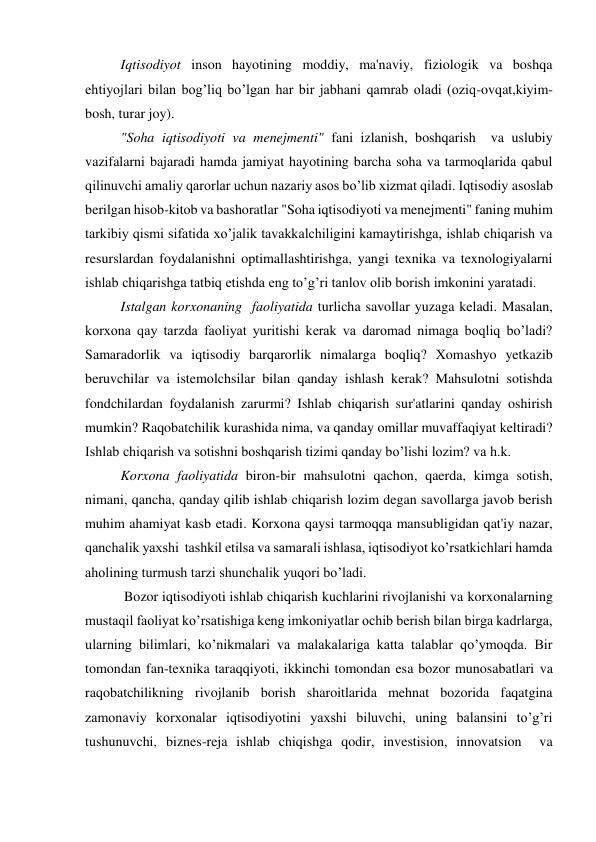 Iqtisodiyot inson hayotining moddiy, ma'naviy, fiziologik va boshqa 
ehtiyojlari bilan bog’liq bo’lgan har bir jabhani qamrab oladi (oziq-ovqat,kiyim-
bosh, turar joy). 
"Soha iqtisodiyoti va menejmenti" fani izlanish, boshqarish  va uslubiy 
vazifalarni bajaradi hamda jamiyat hayotining barcha soha va tarmoqlarida qabul 
qilinuvchi amaliy qarorlar uchun nazariy asos bo’lib xizmat qiladi. Iqtisodiy asoslab 
berilgan hisob-kitob va bashoratlar "Soha iqtisodiyoti va menejmenti" faning muhim 
tarkibiy qismi sifatida xo’jalik tavakkalchiligini kamaytirishga, ishlab chiqarish va 
resurslardan foydalanishni optimallashtirishga, yangi texnika va texnologiyalarni 
ishlab chiqarishga tatbiq etishda eng to’g’ri tanlov olib borish imkonini yaratadi. 
Istalgan korxonaning  faoliyatida turlicha savollar yuzaga keladi. Masalan, 
korxona qay tarzda faoliyat yuritishi kerak va daromad nimaga boqliq bo’ladi? 
Samaradorlik va iqtisodiy barqarorlik nimalarga boqliq? Xomashyo yetkazib 
beruvchilar va istemolchsilar bilan qanday ishlash kerak? Mahsulotni sotishda 
fondchilardan foydalanish zarurmi? Ishlab chiqarish sur'atlarini qanday oshirish 
mumkin? Raqobatchilik kurashida nima, va qanday omillar muvaffaqiyat keltiradi? 
Ishlab chiqarish va sotishni boshqarish tizimi qanday bo’lishi lozim? va h.k. 
Korxona faoliyatida biron-bir mahsulotni qachon, qaerda, kimga sotish, 
nimani, qancha, qanday qilib ishlab chiqarish lozim degan savollarga javob berish 
muhim ahamiyat kasb etadi. Korxona qaysi tarmoqqa mansubligidan qat'iy nazar, 
qanchalik yaxshi  tashkil etilsa va samarali ishlasa, iqtisodiyot ko’rsatkichlari hamda 
aholining turmush tarzi shunchalik yuqori bo’ladi. 
 Bozor iqtisodiyoti ishlab chiqarish kuchlarini rivojlanishi va korxonalarning 
mustaqil faoliyat ko’rsatishiga keng imkoniyatlar ochib berish bilan birga kadrlarga, 
ularning bilimlari, ko’nikmalari va malakalariga katta talablar qo’ymoqda. Bir 
tomondan fan-texnika taraqqiyoti, ikkinchi tomondan esa bozor munosabatlari va 
raqobatchilikning rivojlanib borish sharoitlarida mehnat bozorida faqatgina 
zamonaviy korxonalar iqtisodiyotini yaxshi biluvchi, uning balansini to’g’ri 
tushunuvchi, biznes-reja ishlab chiqishga qodir, investision, innovatsion  va 
