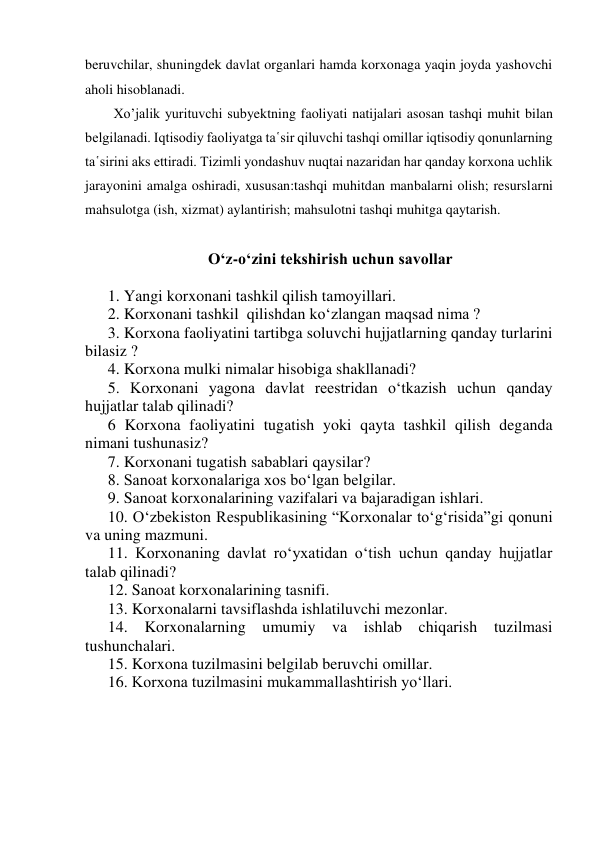 beruvchilar, shuningdek davlat organlari hamda korxonaga yaqin joyda yashovchi 
aholi hisoblanadi. 
Xo’jalik yurituvchi subyektning faoliyati natijalari asosan tashqi muhit bilan 
belgilanadi. Iqtisodiy faoliyatga ta῾sir qiluvchi tashqi omillar iqtisodiy qonunlarning 
ta῾sirini aks ettiradi. Tizimli yondashuv nuqtai nazaridan har qanday korxona uchlik 
jarayonini amalga oshiradi, xususan:tashqi muhitdan manbalarni olish; resurslarni 
mahsulotga (ish, xizmat) aylantirish; mahsulotni tashqi muhitga qaytarish. 
 
O‘z-o‘zini tekshirish uchun savollar 
 
1. Yangi korxonani tashkil qilish tamoyillari. 
2. Korxonani tashkil  qilishdan ko‘zlangan maqsad nima ? 
3. Korxona faoliyatini tartibga soluvchi hujjatlarning qanday turlarini 
bilasiz ? 
4. Korxona mulki nimalar hisobiga shakllanadi? 
5. Korxonani yagona davlat reestridan o‘tkazish uchun qanday 
hujjatlar talab qilinadi? 
6 Korxona faoliyatini tugatish yoki qayta tashkil qilish deganda 
nimani tushunasiz? 
7. Korxonani tugatish sabablari qaysilar? 
8. Sanoat korxonalariga xos bo‘lgan belgilar. 
9. Sanoat korxonalarining vazifalari va bajaradigan ishlari. 
10. O‘zbekiston Respublikasining “Korxonalar to‘g‘risida”gi qonuni 
va uning mazmuni. 
11. Korxonaning davlat ro‘yxatidan o‘tish uchun qanday hujjatlar 
talab qilinadi? 
12. Sanoat korxonalarining tasnifi. 
13. Korxonalarni tavsiflashda ishlatiluvchi mezonlar. 
14. Korxonalarning umumiy va ishlab chiqarish tuzilmasi 
tushunchalari. 
15. Korxona tuzilmasini belgilab beruvchi omillar. 
16. Korxona tuzilmasini mukammallashtirish yo‘llari. 
 
 
 
 
